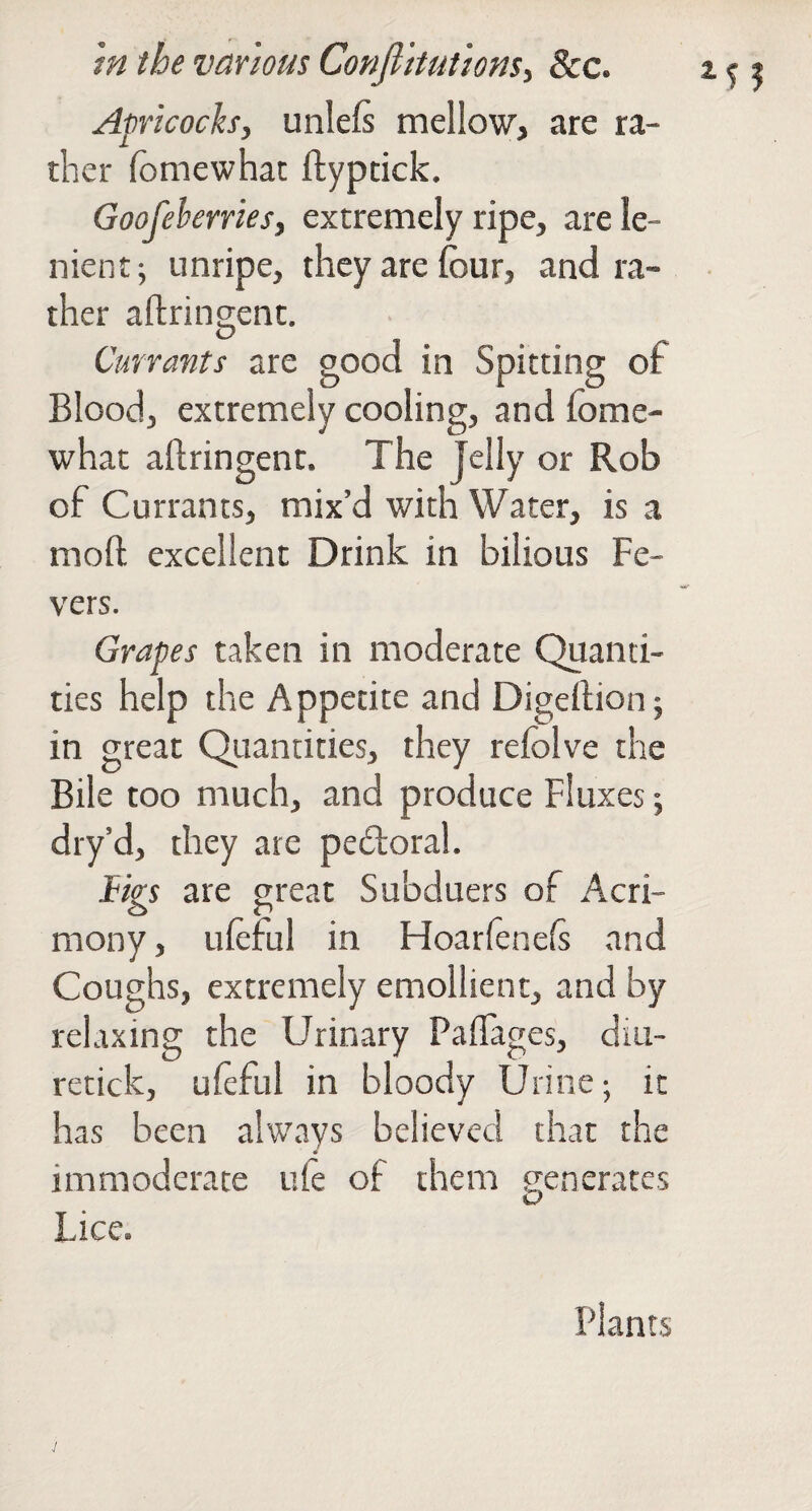 Apricoch, unlefs mellow, are ra¬ ther fomewhat ftyptick. Goofeherriesy extremely ripe, are le¬ nient; unripe, they are four, and ra¬ ther aftrinCTcnt. D Currants are good in Spitting of Blood, extremely cooling, and fome- what aftringent. The Jelly or Rob of Currants, mix’d with Water, is a moft excellent Drink in bilious Fe¬ vers. Grapes taken in moderate Quanti¬ ties help the Appetite and Digedion; in great Quantities, they refolve the Bile too much, and produce Fluxes; dry’d, they are pedoral. tigs are great Subduers of Acri¬ mony, uleful in Ffoarfenels and Coughs, extremely emollient, and by relaxing the Urinary Paflages, dm- retick, ufeful in bloody Urine; it has been always believed that the immoderate ufe of them generates Lice. Plants