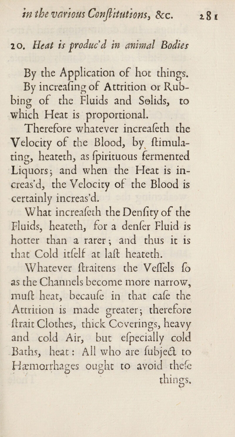 2 o. Heat is produc’d in animal Bodies By the Application of hot things. By increafingof Attrition or Rub¬ bing of the Fluids and Solids, to which Heat is proportional. Therefore whatever increaleth the Velocity of the Blood, by ftimula- ting, heateth, as fpirituous fermented Liquors; and when the Heat is in¬ creas’d, the Velocity of the Blood is certainly increas’d. What increafeth theDenfityof the Fluids, heateth, for a denier Fluid is hotter than a rarer; and thus it is that Cold itfelf at laft heateth. Whatever llraitens the VelTels lo as the Channels become more narrow, mull: heat, becaule in that cafe the Attrition is made greater; therefore flrait Clothes, thick Coverings, heavy and cold Air, but efpecially cold Baths, heat: All who are fubjed to Haemorrhages ought to avoid thefe things. O