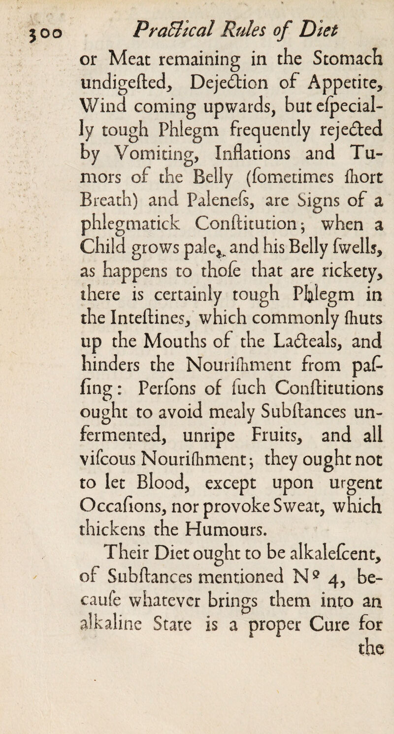 or Meat remaining in the Stomach undigefted, Dejedlion of Appetite, Wind coming upwards, but cfpecial- ly tough Phlegm frequently rejedted by Vomiting, Inflations and Tu¬ mors of the Belly (fomedmcs fliort Breath) and Palenefl, are Signs of a phlegmatick Conftitution 5 when a Child grows pale^. and his Belly fwells, as happens to thofe that are rickety, there is certainly tough Phlegm in the Inteftines, which commonly flruts up the Mouths of the Ladeals, and hinders the Nourilhment from paf fing: Perfons of fuch Conftitutions ought to avoid mealy Subftances un¬ fermented, unripe Fruits, and all vifcous Nourhhment j they ought not to let Blood, except upon urgent Occaflons, nor provoke Sweat, which thickens the Humours. Their Diet ought to be alkalefcent, of Subftances mentioned N 5? 4, be- caufe whatever brings them into an .alkaline State is a proper Cure for the