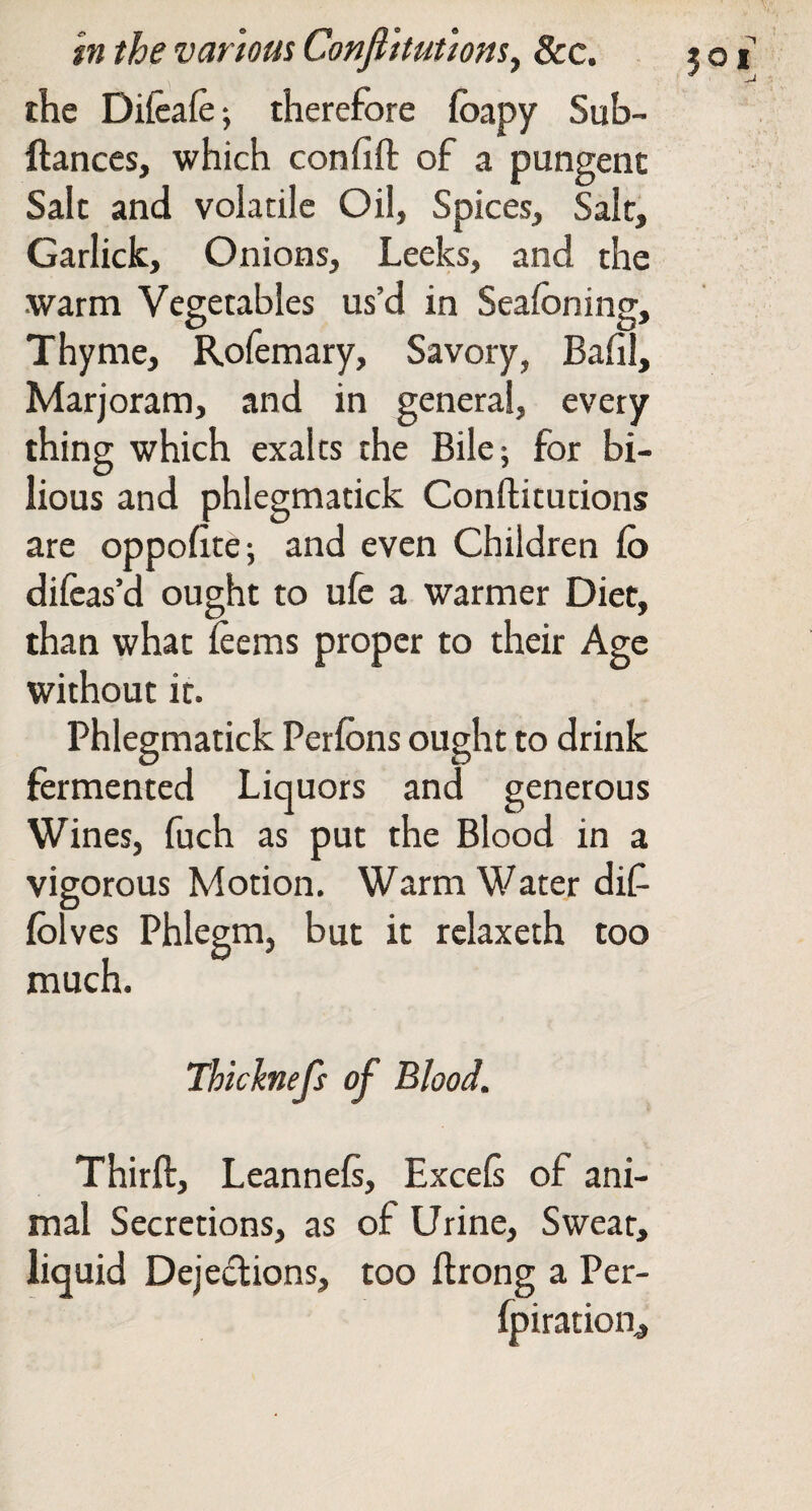 the Difeafe-, therefore foapy Sub- ftanccs, which confift of a pungent Salt and volatile Oil, Spices, Sale, Garlick, Onions, Leeks, and the .warm Vegetables us’d in Seafoning, Thyme, Rofemary, Savory, Bafil, Marjoram, and in general, every thing which exalts the Bile; for bi¬ lious and phlegmatick Conftitutions are oppofite; and even Children fo dileas’d ought to ufe a warmer Diet, than what ieems proper to their Age without it. Phlegmatick Perlbns ought to drink fermented Liquors and generous Wines, fuch as put the Blood in a vigorous Motion. Warm Water dif fblves Phlegm, but it relaxeth too much. Thicknejs of Blood. Thirft, Leannels, Excels of ani¬ mal Secretions, as of Urine, Swear, liquid Dejections, too ftrong a Per- fpiration^