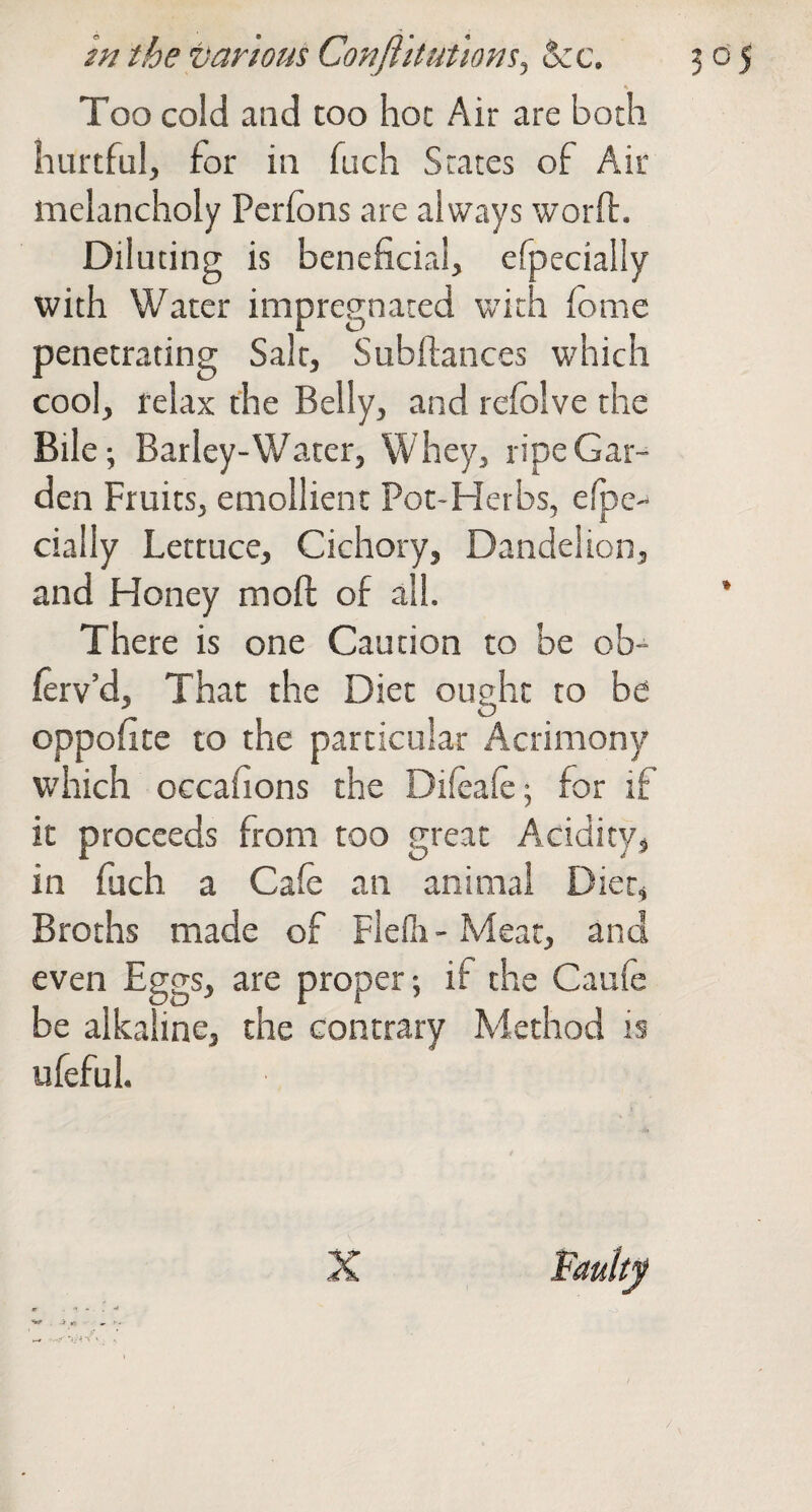 Too cold and too hoc Air are both hurtful, for in fuch States of Air melancholy Perfons are always worft. Diluting is beneficial, efpecially with Water impregnated with fome penetrating Salt, Subftances which cool, relax the Belly, and refolve the Bile; Barley-Water, Whey, ripe Gar¬ den Fruits, emollient Pot-Herbs, elpe- cially Lettuce, Cichory, Dandelion, and Honey mofl: of all. * There is one Caution to be ob- ferv’d. That the Diet ought to be oppofite to the particular Acrimony which occafions the Difeaie; for if it proceeds from too great Acidity^ in fuch a Cafe an animal Dier, Broths made of Flefli-Mear, and even Eggs, are proper; if the Caule be alkaline, the contrary Method is ufeful.