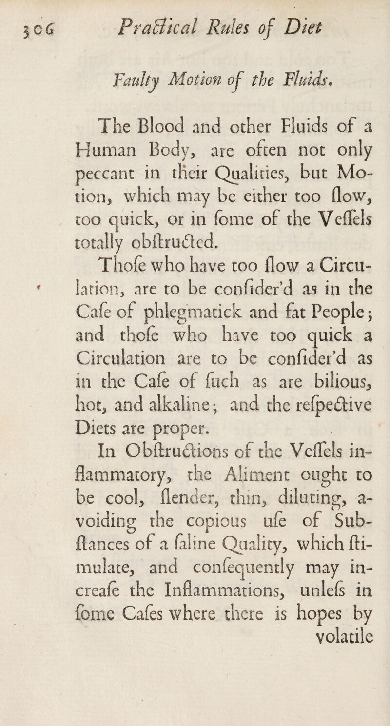 Faulty Motion of the Fluids. The Blood and other Fluids of a Human Body, are often not only peccant in their Qualities, but Mo¬ tion, which may be either too flow, too quick, or in (ome of the Veflels totally obftrudled. Thole who have too flow a Circu¬ lation, are to be confider’d as in the Cafe of phlegmatick and fat People; and thofe who have too quick a Circulation are to be confider’d as in the Cafe of fuch as are bilious, hot, and alkaline; and the refpedive Diets are proper. In Obftrudions of the Veflels in¬ flammatory, the Aliment ought to be cool, flender, thin, diluting, a- voiding the copious ufe of Sub- flances of a faline Quality, which fti- mulate, and confequently may in- creafe the Inflammations, unlefs in fome Cafes v/here there is hopes by volatile