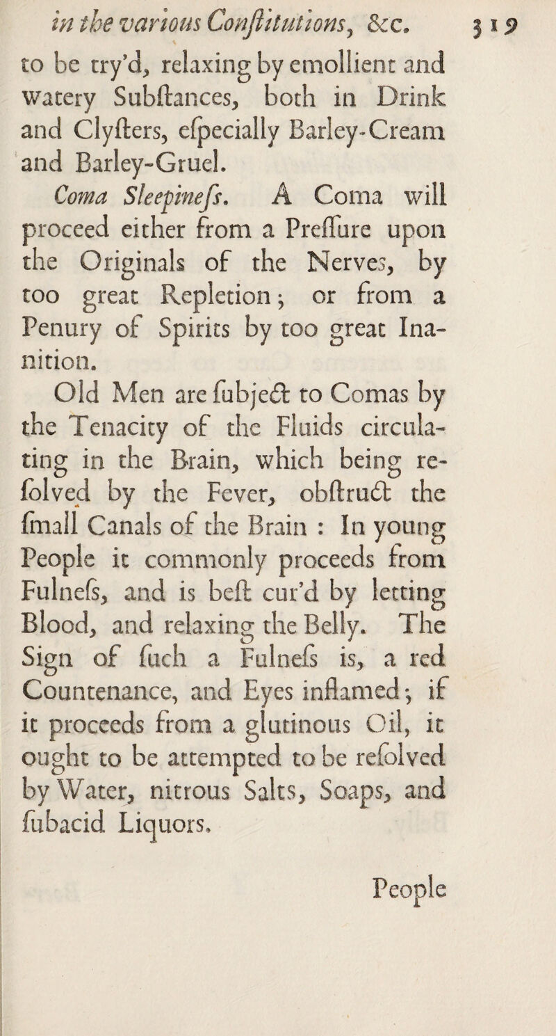 to be try’d, relaxing by emollient and watery Subftances, both in Drink and Clyfters, efpecially Barley-Cream and Barley-Gruel. Coma Sleepinefs. A Coma will proceed either from a Preflure upon the Originals of the Nerves, by too great Repletion ^ or from a Penury of Spirits by too great Ina¬ nition. Old Men are fubjeil to Comas by the Tenacity of the Fluids circula¬ ting in the Brain, which being re- Iblved by the Fever, obftrudt the Irnall Canals of the Brain : In young People it commonly proceeds from Fulnefi, and is belt cur’d by letting Blood, and relaxing the Belly. The Sign of fuch a Fulnels is, a red Countenance, and Eyes inflamed •, if it proceeds from a glutinous Oil, it ought to be attempted to be refolved by Water, nitrous Salts, Soaps, and fubacid Liquors. People