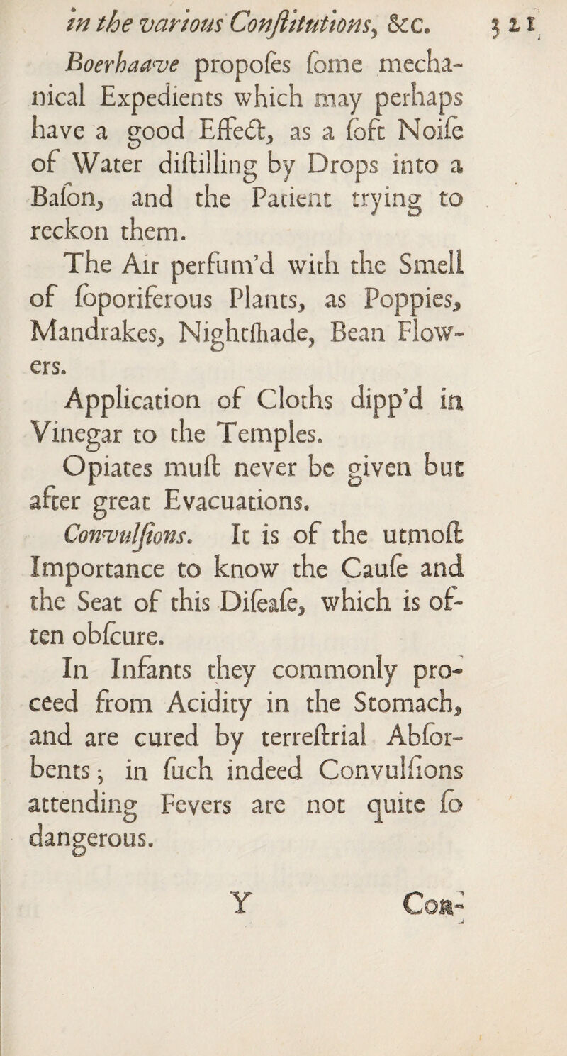 Boerhaave propofes foine mecha¬ nical Expedients which may perhaps have a good Effe6lj as a fofc Noife of Water diftilling by Drops into a Bafon, and the Patient trying to reckon them. The Air perfum’d with the Smell of fbporiferous Plants, as Poppies, Mandrakes, Nightflrade, Bean Flow¬ ers. Application of Cloths dipp’d in Vinegar to the Temples. Opiates mufi: never be given but after great Evacuations. Convuljions. It is of the utmoll Importance to know the Caufe and the Seat of this Difeafc, which is of¬ ten obicure. In Infants they commonly pro¬ ceed from Acidity in the Stomach, and are cured by terreftrial Abfor- bents; in fuch indeed Convulhons attending Fevers are not quite fb dangerous. Y