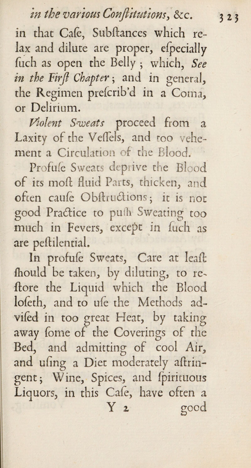 in that Cafe, Subftances which re¬ lax and dilute are proper, elpecially Inch as open the Belly j which, See in the Firjl Chapter; and in general, the Regimen prefcrib’d in a Coma, or Delirium. Violent Swats proceed from a Laxity of the Veffels, and roo vehe¬ ment a Circulation of the Blood. Profufe Sweats deprive the Blood of its moft fluid Parts, thicken, and often caufe Obftrudions ^ it is not good Practice to puih Sweating too much in Fevers, except in fuch as are peflilential. In profufe Sweats, Care at leafl; Ihould be taken, by diluting, to re- ftore the Liquid which the Blood lofcth, and to ufe the Methods ad- vifed in too great Heat, by taking away fome of the Coverings of the Bed, and admitting of cool Air, and ufing a Diet moderately aftrin- gent; Wine, Spices, and fpirituous Liquors, in this Cafe, have often a Y z 525 good