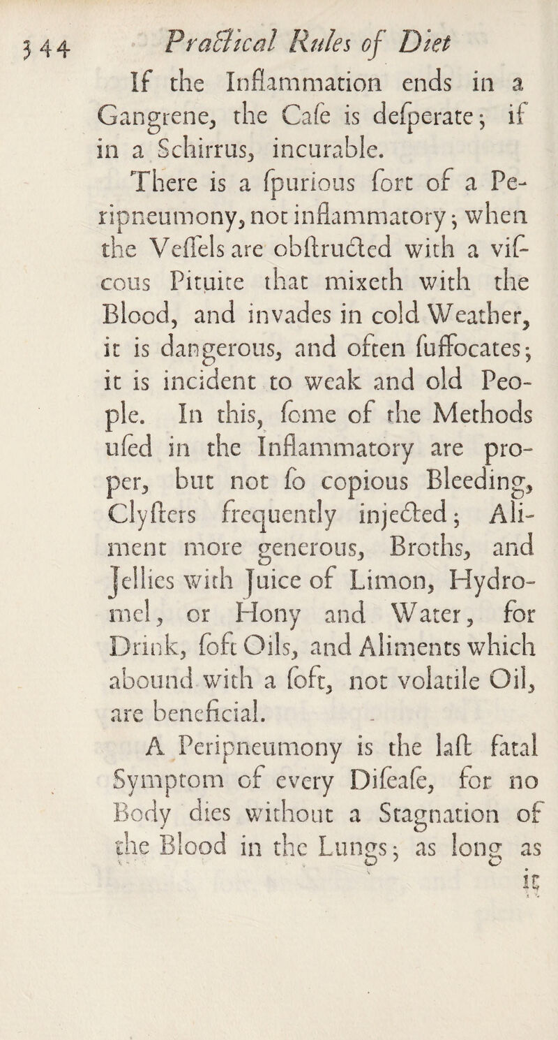 If the Inflammation ends in a Gangtene, the Cafe is delperate; if in a Schirrusj incurable. There is a (|3urious fort of a Pe- ripneumonyj not inflammatory j when the Veflelsare obftrudcd with a vif- cous Pituite that mixeth with the Blood, and invades in cold Weather, it is dangerous, and often fuffocates-, it is incident to weak and old Peo¬ ple. In this, feme of the Methods iifed in the Inflammatory are pro¬ per, but not fo copious Bleeding, Clyfters frequently injedfced; Ali¬ ment more generous. Broths, and Jellies with Juice of Limon, Hydro- mel, or Hony and Water, for Drink, fofc Oils, and Aliments which abound with a foft, not volatile Oil, are beneficial. A Peripneumony is the lafl fatal Symptom of every Difeafe, for no Body dies without a Stagnation of the Blood in the Lunns; as long as