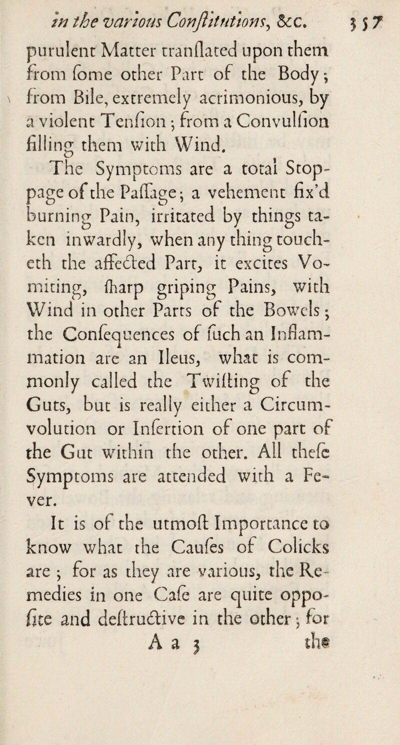 m the various Conft 'itnttons^ &:c. 557 purulent Matter tranflated upon them rom fome other Part of the Body-, from Biie, extremely acrimonious, by a violent Tenfion ^ from a Convullion filling them with Wind. The Symptoms are a total Stop¬ page of the Pafiage; a vehement fix’d burning Pain, irritated by things ta¬ ken inwardly, when any thing touch- eth the affefled Part, it excites Vo¬ miting, fharp griping Pains, with Wind in other Parts of the Bowels-, the Confequences of fuch an Inflam¬ mation are an Ileus, what is com¬ monly called the TwifUng of the Guts, but is really either a Circum¬ volution or Infertion of one part of the Gut within the other. All thefc Symptoms are attended with a Fe¬ ver. It is of the utmofl: Importance to know what the Caufes of Colicks are ; for as they are various, the Re¬ medies in one Cale are quite oppo- fite and deftrudlivc in the ocher 5 for A a j th@