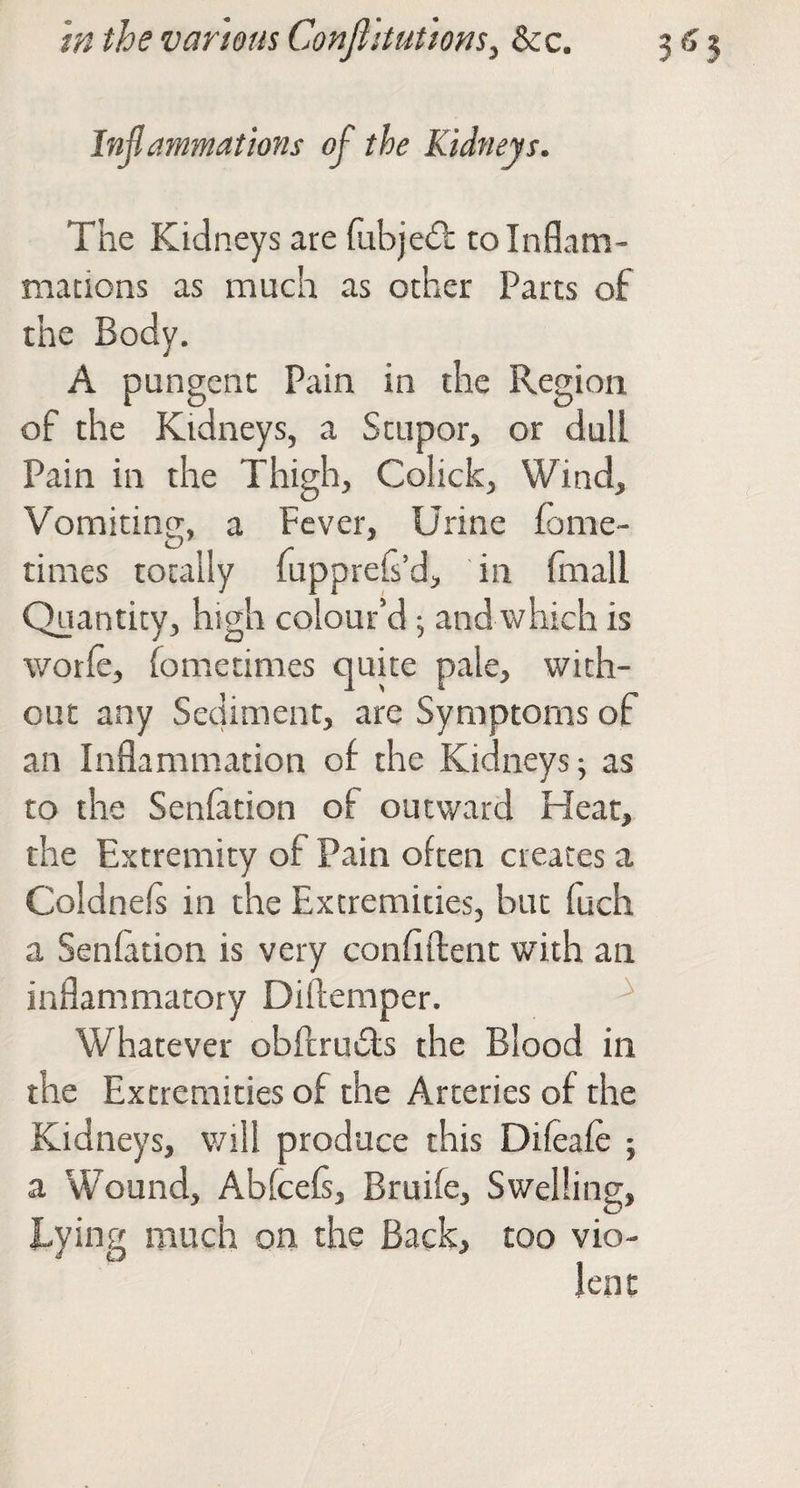 Inflammations ofl the Kidneys. The Kidneys are fubjedl to Inflam¬ mations as much as other Parcs of the Body, A pungent Pain in the Region of the Kidneys, a Stupor, or dull Pain in the Thigh, Colick, Wind, Vomiting, a Fever, Urine fome- times totally fuppreG’d, in (mall Quantity, high colour’d; and which is worle, fometimes quite pale, with¬ out any Sediment, are Symptoms of an Inflammation of the Kidneys ^ as to the Senfation of outward Heat, the Extremity of Pain often creates a Coldnels in the Extremities, but fuch a Senfation is very confiflent with an inflammatory Diftemper. ^ Whatever obflruils the Blood in the Extremities of the Arteries of the Kidneys, will produce this Difeafe ; a Wound, Abfeefs, Bruife, Swelling, Eying much on the Back, too vio-