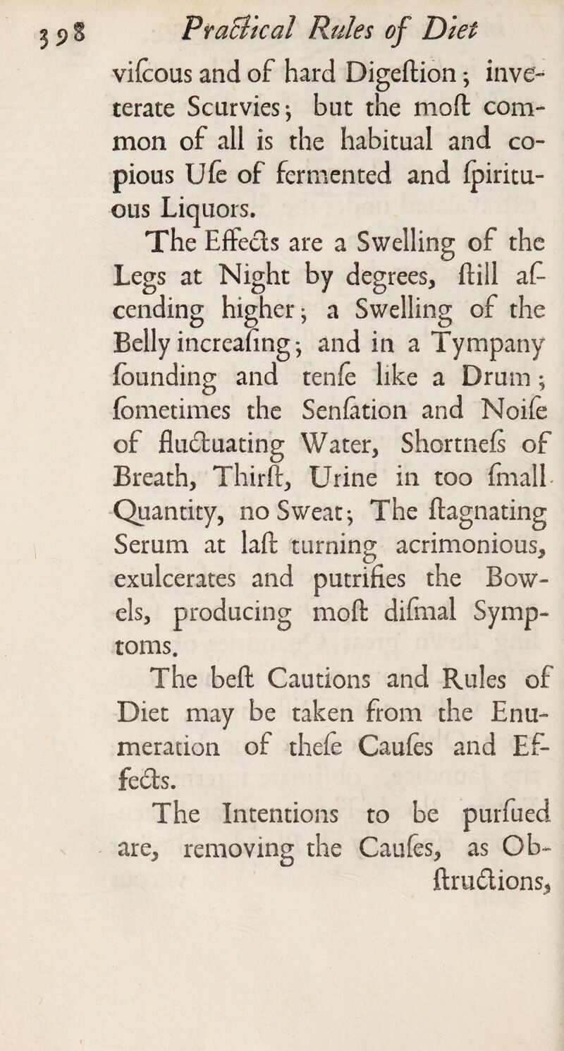 vifcous and of hard Digeftion; inve¬ terate Scurvies j but the mofl: com¬ mon of all is the habitual and co¬ pious Ufe of fermented and fpiritu- ous Liquors. The Effects are a Swelling of the Legs at Night by degrees, ftill af- cending higher; a Swelling of the Belly increafing; and in a Tympany founding and tenfe like a Drum; fometimes the Senfation and Noife of fludtuating Water, Shortnefs of Breath, Thirft, Urine in too fmall- -Quantity, no Sweat; The flagnating Serum at laft turning acrimonious, exulcerates and putrifies the Bow¬ els, producing moft difmal Symp¬ toms. The beft Cautions and Rules of Diet may be taken from the Enu¬ meration of thefe Caufes and Ef- fe6ts. The Intentions to be purfued are, removing the Caufes, as Ob- ftrudtions,