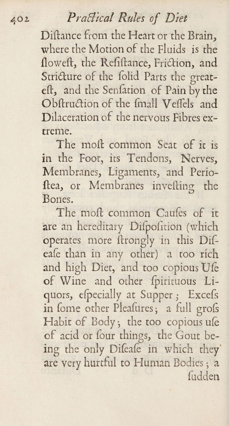 Diftance from the Heart or the Brainy, where the Motion of the Fluids is the floweft, the Refiftance, Fridtion, and Scridure of the folid Parts the great- eft, and the Seniation of Pain by the Obftrudion of the fmall Veflels and Dilaceration of the nervous Fibres ex¬ treme. The moft common Seat of it is in the Foot, its Tendons, Nerves, Membranes, Ligaments, and Perio- ftea, or Membranes invefting the Bones. The moft common Caufts of it are an hereditary Difpofition (which operates more ftrongly in this Dif- eaft than in any other) a too rich and high Diet, and too copious Uft of Wine and other Ipirituous Li¬ quors, eipecially at Supper Excefs in fbme other Pleaftires; a full groft Habit of Body •, the too copious ule of acid or four things, the Gout be¬ ing the only Difeafo in which they' are very hurtful to Human Bodies; a fudden