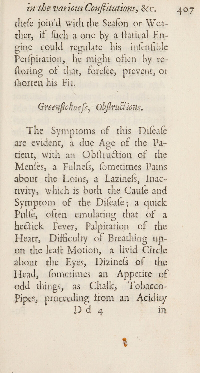 thefe join’d with the Seafon or Wea¬ ther, if fuch a one by a ftatical En¬ gine could regulate his infenfibic Perlpiration, he might often by re- floring of that, foreiee, prevent, or ihorten his Fit. . \ Greenjichiefs, OljlniBions. The Symptoms of this Difeafe are evident, a due Age of the Pa¬ tient, with an ObRrudion of the Menies, a Fulnefs, fometimes Pains about the Loins, a Lazinefi, Inac¬ tivity, which is both the Caufe and Symptom of the Diieafe; a quick Pulfe, often emulating that of a hedtick Fever, Palpitation of the Heart, Difficulty of Breathing up¬ on the leaf!; Motion, a livid Circle about the Eyes, Dizinels of the Head, fometimes an Appetite of odd things, as Chalk, Tobacco- Pipes, proceeding from an Acidity D d 4 in