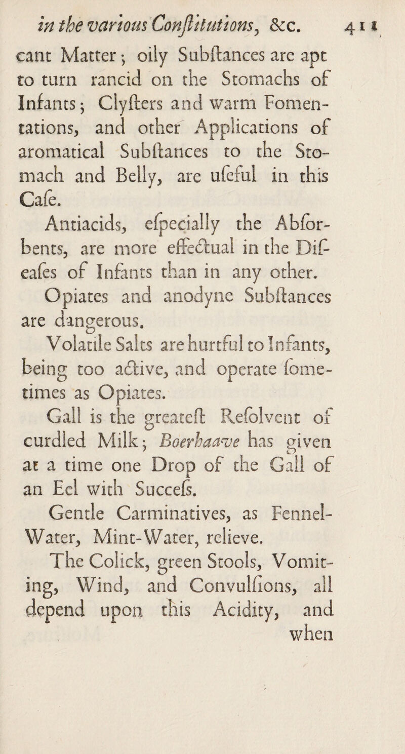 cant Matter •, oily Subftances are apt to turn rancid on the Stomachs of Infants 5 Clyflers and warm Fomen¬ tations, and other Applications of aromatical Subftances to the Sto¬ mach and Belly, are ufeful in this Caie. Antiacids, efpecially the Abfor- bents, are more effedlual in the Dif eales of Infants than in any other. Opiates and anodyne Subftances are dangerous. Volatile Salts are hurtful to Infants, being too adfive, and operate fome- times as Opiates. Gall is the greateft Refolvent of curdled Milk; Boerhaave has given at a time one Drop of the Gall of an Eel with Succefs. Gentle Carminatives, as Fennel- Water, Mint-Water, relieve. The Colick, green Stools, Vomit¬ ing, Wind, and Convulfions, all depend upon this Acidity, and when