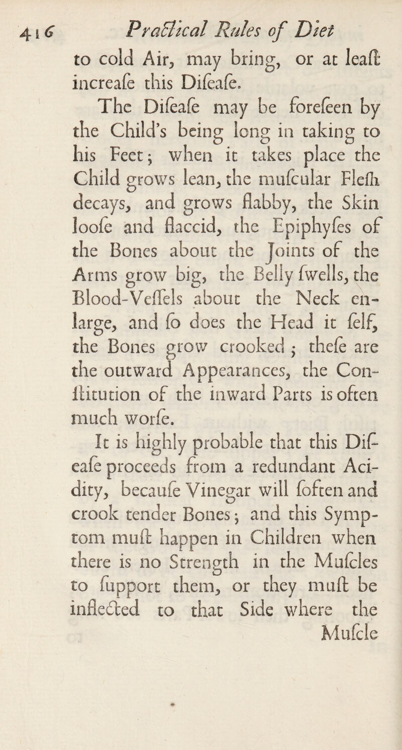 to cold Air, may bring, or at lead increafe this Difeafe. The Difeafe may be fbreieen by the Child’s being long in taking to his Feet \ when it takes place the Child grows lean, the mufcular Fleflr decays, and grows flabby, the Skin looie and flaccid, the Epiphyies of the Bones about the Joints of the Arms grow big, the Belly fwells, the Blood-Veflels about the Neck en- large, and (o does the Head it ielf^ the Bones grow crooked 5 thefe are the outward Appearances, the Con- llitution of the inward Parts is often much worie. It is highly probable that this Dif- eale proceeds from a redundant Aci¬ dity, becauie Vinegar will foften and crook tender Bones; and this Symp¬ tom mufl: happen in Children when there is no Strength in the Muicles to fupport them, or they mufl; be inflected to that Side where the Muicle