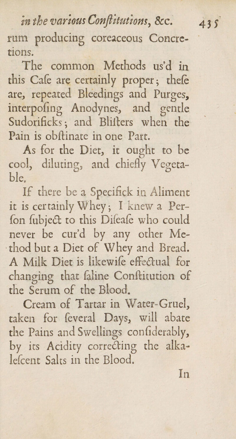 rum producing coreaceous Concre¬ tions. The common Methods us’d in this Cafe are certainly proper; thefe are, repeated Bleedings and Purges, interpofing Anodynes, and gentle Sudorificksi and Blillers when the Pain is obftinate in one Part. As for the Diet, it ought to be cool, diluting, and chiefly Vegeta¬ ble. If there be a Specifick in Aliment it is certainly Whey; I knew a Per- fon fibje(5t to this Dileafe who could never be cur’d by any other Me¬ thod but a Diet of Whey and Bread. A Milk Diet is likewife eflFedlual for changing that faline Conftitution of the Serum of the Blood, Cream of Tartar in Water-Gruel, taken for feveral Days, will abate the Pains and Swellings confiderably, by its Acidity corre6ting the alka- lefcent Salts in the Blood. In