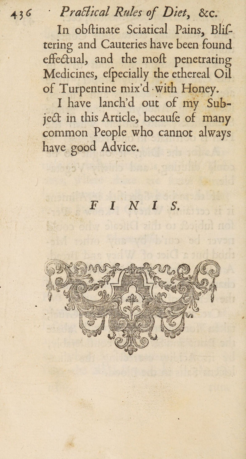 / Ill obftinate Sciatical Pains, Blis¬ tering and Cauteries have been found eifedual, and the moft penetrating Medicines, e^ecially the ethereal Oil of Turpentine mix’d - with Honey. I have lanch’d out of rriy Sub- jedt in this Article, becaufe of many common People who cannot always have good Advice. FINIS.