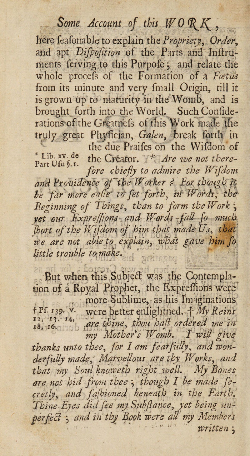 here feafonable to explain the Propriety, Order, and apt Difpofition of the Parts and Inftru- ments ferving to this Purpofe j and relate the whole procefs of the Formation of a Foetus from its minute and very fmall Origin, till it is grown up to maturity in the Womb, and is brought forth into the World. Such Confide- rations of the Greatnefs of this Work made the truly great Phyfician, Galen, break forth in the due Praifes on the Wifdom of ParVUfu Creator. * Are we not there¬ fore chiefly to admire the Wifdom and Providence of The Worker ? For though it be far more eafle to fet forth, in Wordy, the Beginning of Things, than to form the Work *5 yet our Expreflions and Words - fall fo much Jhort of the Wifdom of John that we are not able to explain, little trouble to make. Us gave 12, IJ l8, l6. 14, But when this Subjed was the Contempla¬ tion of a Royal Prophet, the fixpreffions were , more Subhme, as his Imaginations f Pf. 139. v„ were better enlightned. f My Reins are thine, thou haft ordered me in my Mothers Womb. I will give thanks unto thee, for I am fearfully\ and won¬ derfully made; Marvellous are thy Works, and that my Soul knoweth right well. My Bones are not hid from thee , though I be ?nade fe- cretly, and fajhioned beneath in the Earth. Thine Eyes did fee my Sub fiance, yet being mi- perfect 3 and in tty Book were all my Members ■ r-; y !i' written ;