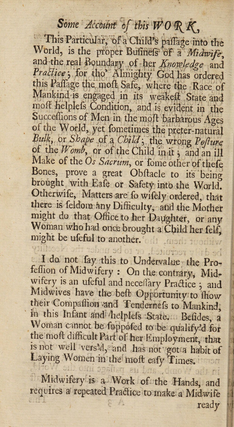 This Particular; of a Child’s paffage into the World, is the proper Bufinels'-of a Midwife, and the real Boundary of her Knowledge and Traciice j for tho Almighty God has ordered this Railage the moff Safe, where the Race of Mankind is engaged in its weakeft State and molt helplefs Condition, and is evident in the Succeffions of Men in the moll barbarous Ages of the World, yet fometimes the preter-natural Bulk, or Shape of a Child • the wrong Torture; of the Womb, or of the Child in it \ and an ill Make of the Os Sacrum, or fome other of thefe Bones, prove a great Obftacle to its being brought with Eafe or Safety into the World. Otherwife, Matters are fo wifely ordered, that there is feldom tiny Difficulty, and the Mother might do that Office to her Daughter, or any Woman who had once brought a Child her felf, might be ufeful to another. I do. not fay this to Undervalue the Pro- feffion of Midwifery : On the contrary, Mid- wifery is an ufeful and neceifary Practice ; and Midwives have the beft Opportunity to Ihow their Compaffion .‘and Tendernefs to Mankind, in this Infant and helplefs State. Belides, a’ Woman cannot be foppefed to be qualify’d for the mofi difficult Part of her Employment, that is not well vers’d, and has not got a habit of Laying Women in the molt eafy Times. Midwifery is a Work of the Hands, and requires a repeated Practice to make a Midwife / v - ready ih ft