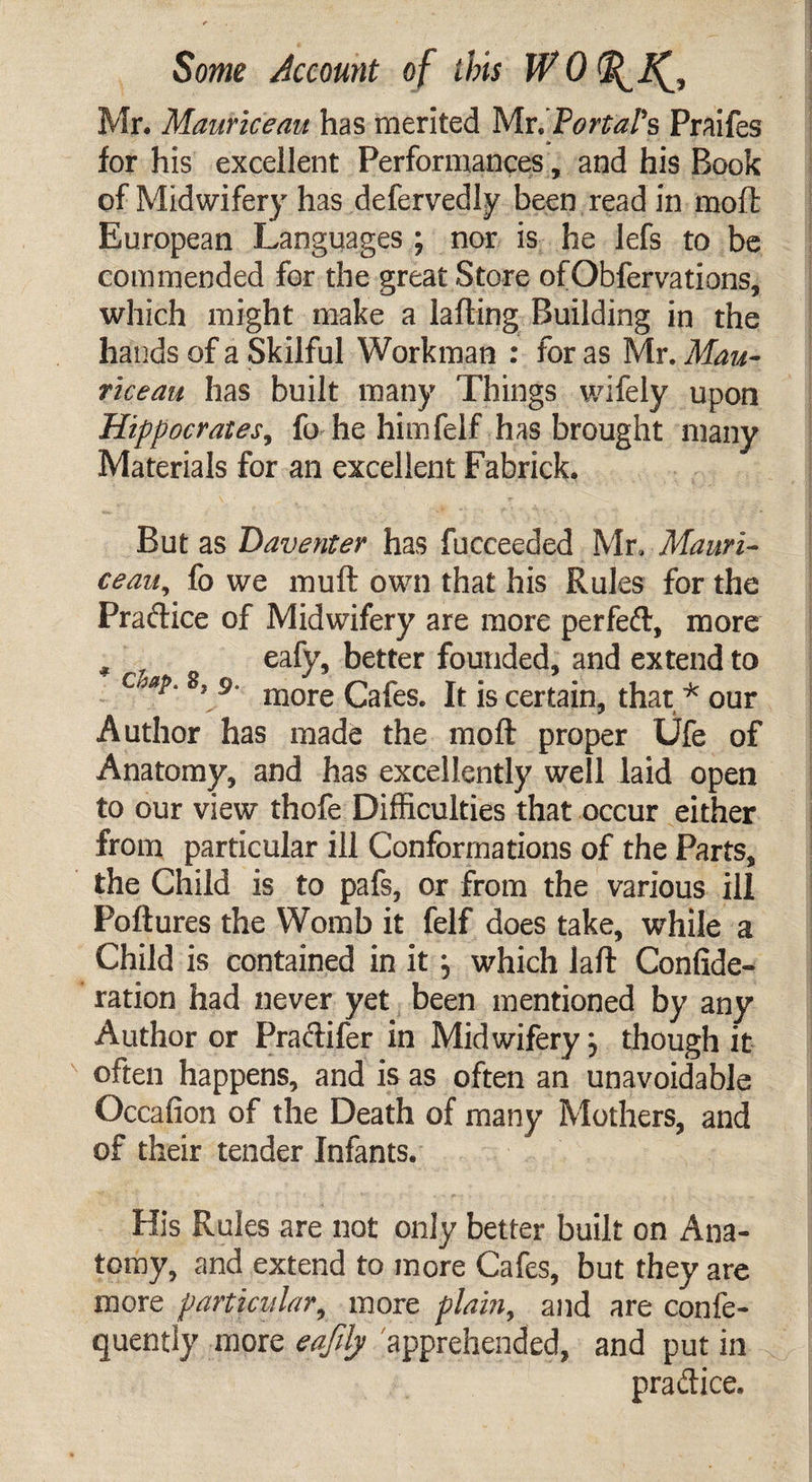 Mr. Mauriceau has merited Mr. Portal's Praifes for his excellent Performances, and his Book of Midwifery has defervedly been read in moll: European Languages ; nor is he lefs to be commended for the great Store ofObfervations, which might make a ladling Building in the hands of a Skilful Workman : for as Mr. Mau¬ riceau has built many Things wifely upon Hippocrates, fo he himfelf has brought many Materials for an excellent Fabrick. But as Daventer has fucceeded Mr. Mauri¬ ceau, fo we muft own that his Rules for the Practice of Midwifery are more per fed, more , f eafy, better founded, and extend to c ap'8’,9' more Cafes. It is certain, that * our Author has made the moft proper Ufe of Anatomy, and has excellently well laid open to our view thofe Difficulties that occur either from particular ill Conformations of the Parts, the Child is to pafs, or from the various ill Poftures the Womb it felf does take, while a Child is contained in itj which laft Confide- ration had never yet been mentioned by any Author or Pradifer in Midwifery j though it often happens, and is as often an unavoidable Occafion of the Death of many Mothers, and of their tender Infants. His Rules are not only better built on Ana¬ tomy, and extend to more Cafes, but they are more particular, more plain, and are confe- quently more eaftly apprehended, and put in p rad ice.