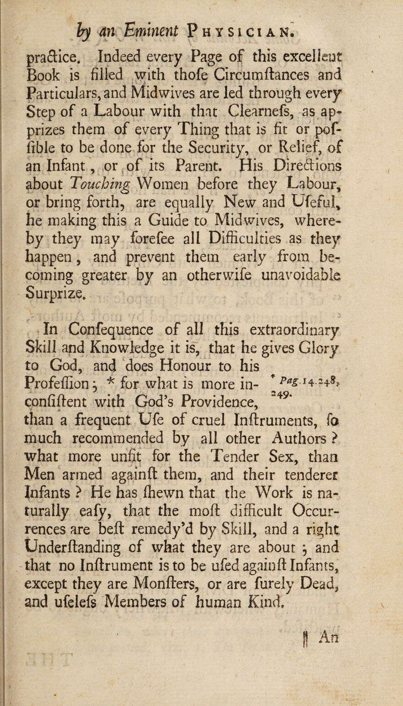 pra&amp;ice. Indeed every Page of this excellent Book is filled with thofe Circumftances and Particulars, and Midwives are led through every Step of a Labour with that Clearnefs, as ap¬ prizes them of every Thing that is fit or pof- lible to be done for the Security, or Relief, of an Infant, or of its Parent. His Direftions about Touching Women before they Labour, or bring forth, are equally New and Ufeful, he making this a Guide to Midwives, where¬ by they may forefee all Difficulties as they happen, and prevent them early from be¬ coming greater by an otherwife unavoidable Surprize. _ •* l V • ; ' j j J / \ j i _ : j / i : . : ’ , “* In Confequence of all this extraordinary Skill and Knowledge it is, that he gives Glory to God, and does Honour to his Profeffion, * for what is more in- confiftent with God’s Providence, 349‘ than a frequent Ufe of cruel Inftruments, fa much recommended by all other Authors ? what more unfit for the Tender Sex, than Men armed againft them, and their tenderer Infants ? He has (hewn that the Work is na¬ turally eafy, that the moll difficult Occur¬ rences are beft remedy’d by Skill, and a right Underftanding of what they are about j and that no Inftrument is to be ufed againft Infants, except they are Monfters, or are furely Dead, and ufelefs Members of human Kind.