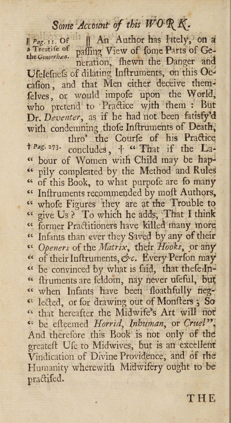 ... * V Some Account of this WOtffJf. || Peg. u/Of || An Author has lately, on a a Treatife of View of fome Parts of Ge- the Qmorrhea. 1 P n r^. , neration, lhewn the Danger and Ufelefnefs of dilating Inftruments, on this Oc- cafion , and that Men either deceive thcm- felves, or would impofe upon the World, who pretend to Practice with them : But Dr. Deventer, as if he had not been fatisfy’d wit'h condemning thofe Inftruments of Death, thro’ the Courfe of his Practice f Pag. 273. conciuc]e3, f “ That if the La- “ bour of Women with Child may be hap- “ pily compleated by the Method and Rules “ of this Book, to what purpole are fo many “ Inftruments recommended by moft Authors, “ whofe Figures tliey are at the Trouble to tc give Us ? To which he adds, That I think “ former Practitioners have killed many more: “ Infants than ever they Saved by any of their “ Openers of the Matrix, their Hooks, or any “ of their Inftruments, &amp;c. Every Perfon may ££ be convinced by what is faid, that thefefn- “ ftrumentsare feldom, nay never ufeful, but “ when Infants have been floathflilly neg- *! lefted, or for drawing out of Monfters j So &lt;« that hereafter the Midwife’s Art will hot “ be efteemed Horrid, Inhuman, or Cruel”, And therefore this Book is not only of the greateft Ufe to Midwives, but is an excellent Vindication of Divine Providence, and of the Humanity wherewith Midwifery ought to be ©