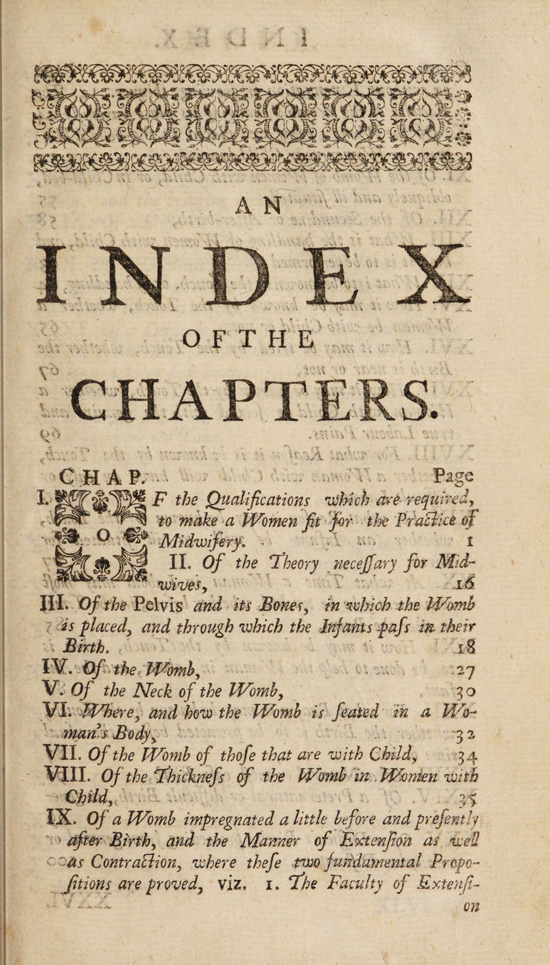 4 O F T H E m o chap. Page I. F the Qualifications itihich are required, ^ to make a Women fit fir the PfaElice of 5* Midwifery. - .Li.. i II. Of the 'Theory necejjary for Mid- wives,'' v' .16. HI. Of the Pelvis and its Bones, in which the Womb is placed, and through which the Infants pafs in their 2 4 ' - V - rQ t/i „ A IV. Of . the Womb, • / 27 V. Of the Neck of the Womb, 3 o VI. Where, and how the Womb is feated in a Wo- man s Bodyy 32 VII. Of the Womb of thofe that are with Child, 34 .■ VIII. 0/ the fhicknefs of the Womb in Women with Child;, - &gt; 35 IX. 0/ &lt;2 Womb impregnated a little before andprefently ' after Birth, the Manner of Fxtenfion as wed as Contraction, where thefe two fundamental Propo¬ rtions are proved\ viz, 1. Tfe Faculty of Extenji- 7 08