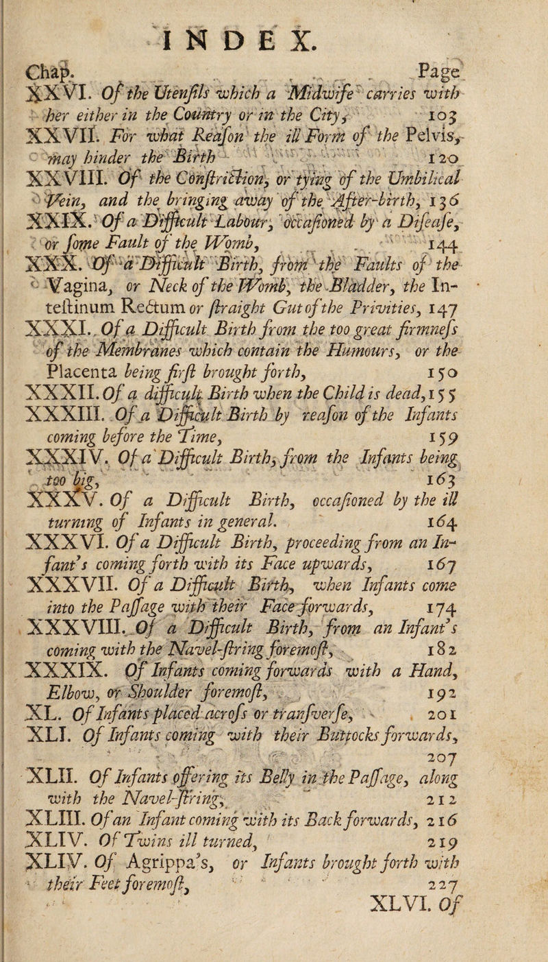 INDEX Chafe Page' XXVI. Of the Utenfils which a Midwife carries with her either in the Country or in the City* 105 XXVII. For what Re of on the ill Form of the Pelvis*- may hinder the Birth 120 XX VIII. Of the Conftritlion, or tying of the Umbilical Fein, and the• bringing away of the. After-birth, 13 6 XXIX. ’ Of a Difficult Labour, occajioned by a Difeaje, Or fome Fault of the Womb, r - . ' ' 144 XXX. -pf',a'-'Difficult'-'B'irth, frotn Htie Faults of the '• Vagina, or Neck of the Womby the Bladder, the In- teftinum Redtum or jlraight Gut of the Privities, 147 XXXI. Of a Difficult Birth from the too great firmnefs of the Membranes which contain the Humours, or the Placenta being firfl brought forth, 150 XXXII. Of a difficulty Birth when the Child is dead, 155 XXXIII. Of a Difficult Birth by r.eafon of the Infants coming before the Time, 159 XXXIV. Of a'Difficult Birth, from the Infants being too big, I <53 XXXV. Of a Difficult Birth, occafioned by the ill turning of Infants in general. 164 XXXVI. Of a Difficult Birth, proceeding from an In- fund's coming forth with its Face upwards, 167 XXXVII. Of a Difficult Births when Infants come into the Paffage with their Face forwards, 174 XXXVIII. Of a Difficult Birth, from an Infant s coming with the Navel-firing foremoft, 182 XXXIX. Of Infants coming forwards with a Hand, Elbow, or Shoulder foremoft, 192 XL. Of Infants placed acrofs or tranfverfe, 201 XLI. Of Infants coming with their Buttocks forwards, * ' ' - 207 XLII. Of Infants offering its Belly in the Paffage, along with the Navelfiring, ' 212 XLIII. Of an Infant coming with its Back forwards, 216 XLIV. Of Fwins ill turned, 219 XLIV. Of Agrippa\ or Infants brought forth with ; their Feet foremoft i;; - 227 ■ - ; XLVI. Of