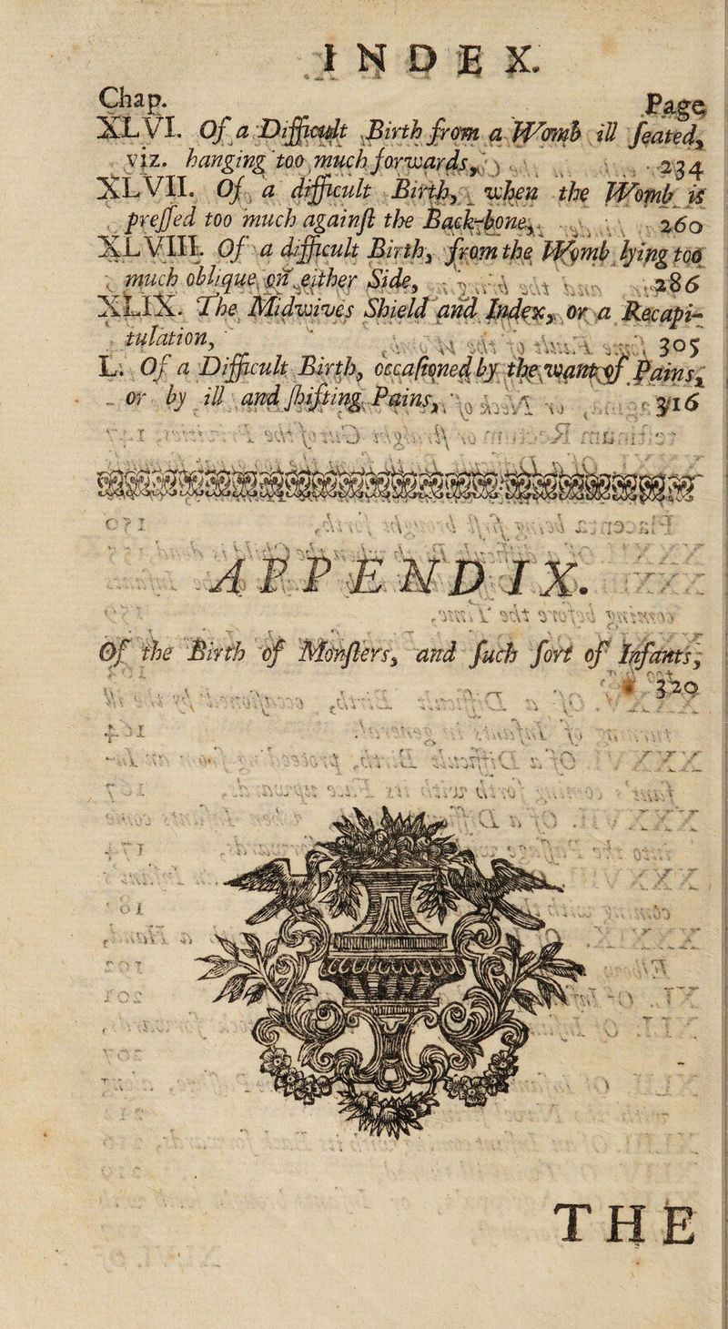 Chap. XLVL Ofa Difficult Birth from a Womb ill feated, viz. hanging too much forwards ^ 234 XLVII. Of d difficult Birth, when the Womb is freffed too much againft the Bach-boner 260 ^LVIII. Of a difficult Birth, from the Womb lying tod . much obliques#jither Side, A , 286 XLIX. The Midwifes Shield and Indexy or a Recapi- tulation, - . . v }q&lt;* L. Of a Difficult Birth, kcaftoyied by thie virntyf Pains x ...or by ill andJhifting.Paim, :1 H, 3,15 , • _ ' ^ T 1 . *'&gt; - -r • , n. , . - T5- Of the Birth ■of Menflen, fuch fort of Infants] ' , T T* &lt;\ 4 ■ • rr #&gt; M 4 * \ T ■ ' V. ,k -S - ; • ► - *th ■*•»* &lt; \ i li V-i --&gt;4 i i \ v: T '■ r s ft-
