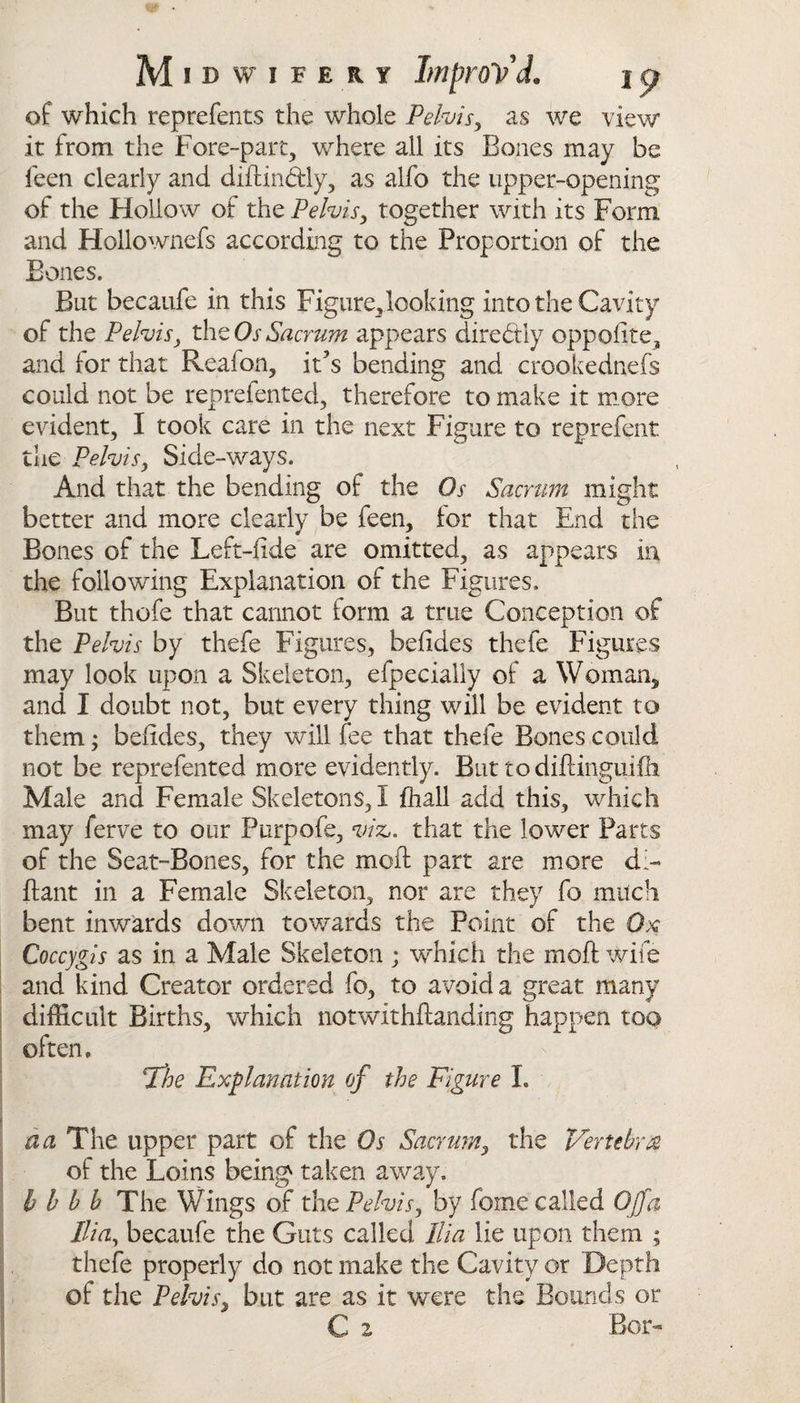 of which reprefents the whole Pelvis, as we view it from the Fore-part, where all its Bones may be feen clearly and diftin&amp;ly, as alfo the upper-opening of the Hollow of the Pelvis, together with its Form and Hollownefs according to the Proportion of the But becaufe in this Figure, looking into the Cavity of the Pelvis} the Os Sacrum appears directly oppolite, and for that Reafon, it7s bending and crookednefs could not be reprefented, therefore to make it more evident, I took care in the next Figure to reprefent the Pelvis, Side-ways. And that the bending of the Os Sacrum might better and more clearly be feen, for that End the Bones of the Left-fide are omitted, as appears in the following Explanation of the Figures. But thofe that cannot form a true Conception of the Pelvis by thefe Figures, beftdes thefe Figures may look upon a Skeleton, efpecially of a Woman, and I doubt not, but every thing will be evident to them; beftdes, they will fee that thefe Bones could not be reprefented more evidently. But todiftinguifh Male and Female Skeletons,! fhall add this, which may ferve to our Purpofe, viz,, that the lower Parts of the Seat-Bones, for the moft part are more d&gt; ftant in a Female Skeleton, nor are they fo much bent inwards down towards the Point of the Ox Coccygis as in a Male Skeleton ; which the moft wife and kind Creator ordered fo, to avoid a great many difficult Births, which notwithftanding happen too often, The Explanation of the Figure I. da The upper part of the Os Sacrum, the Vertebra of the Loins being taken away, h b b b The Wings of the Pelvis, by fome called Off a Ilia, becaufe the Guts called Ilia lie upon them ; thefe properly do not make the Cavity or Depth of the Pelvis, but are as it were the Bounds or C z Bor-