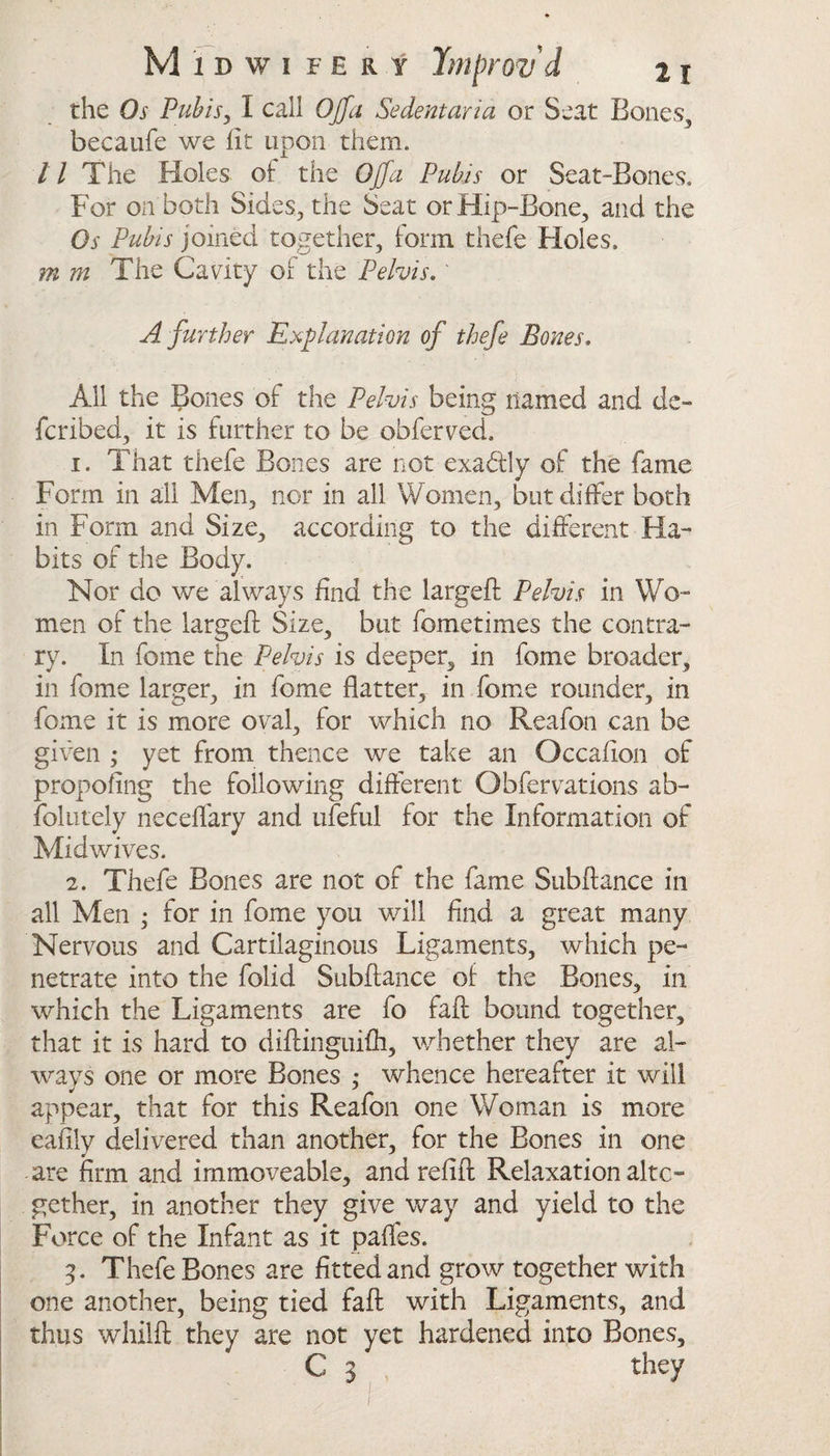 the Os Pubis, I call OJfa Sedentaria or Seat Bones, becaufe we lit upon them. 11 The Holes of the Off a Pubis or Seat-Bones. For on both Sides, the Seat or Hip-Bone, and the Os Pubis joined together, form thefe Holes. m m The Cavity of the Pelvis. ' A further Explanation of thefe Bones. All the Bones of the Pelvis being named and de¬ fended, it is further to be obferved. 1. That thefe Bones are not exa&ly of the fame Form in all Men, nor in all Women, but differ both in Form and Size, according to the different Ha¬ bits of the Body. Nor do we always find the largeft Pelvis in Wo¬ men of the largeft Size, but fometimes the contra¬ ry. In feme the Pelvis is deeper, in fome broader, in fome larger, in fome flatter, in fome rounder, in fome it is more oval, for which no Reafon can be given ; yet from thence we take an Occafton of propoling the following different Obfervations ab- folutely neceflary and ufeful for the Information of Midwives. 2. Thefe Bones are not of the fame Subftance in all Men • for in fome you will find a great many Nervous and Cartilaginous Ligaments, which pe¬ netrate into the folid Subftance of the Bones, in which the Ligaments are fo faft bound together, that it is hard to diftinguifh, whether they are al¬ ways one or more Bones ,* whence hereafter it will appear, that for this Reafon one Woman is more eafily delivered than another, for the Bones in one are firm and immoveable, and relift Relaxation alto¬ gether, in another they give way and yield to the Force of the Infant as it pafles. 3. Thefe Bones are fitted and grow together with one another, being tied faft with Ligaments, and thus whilft they are not yet hardened into Bones, C 3' they 1