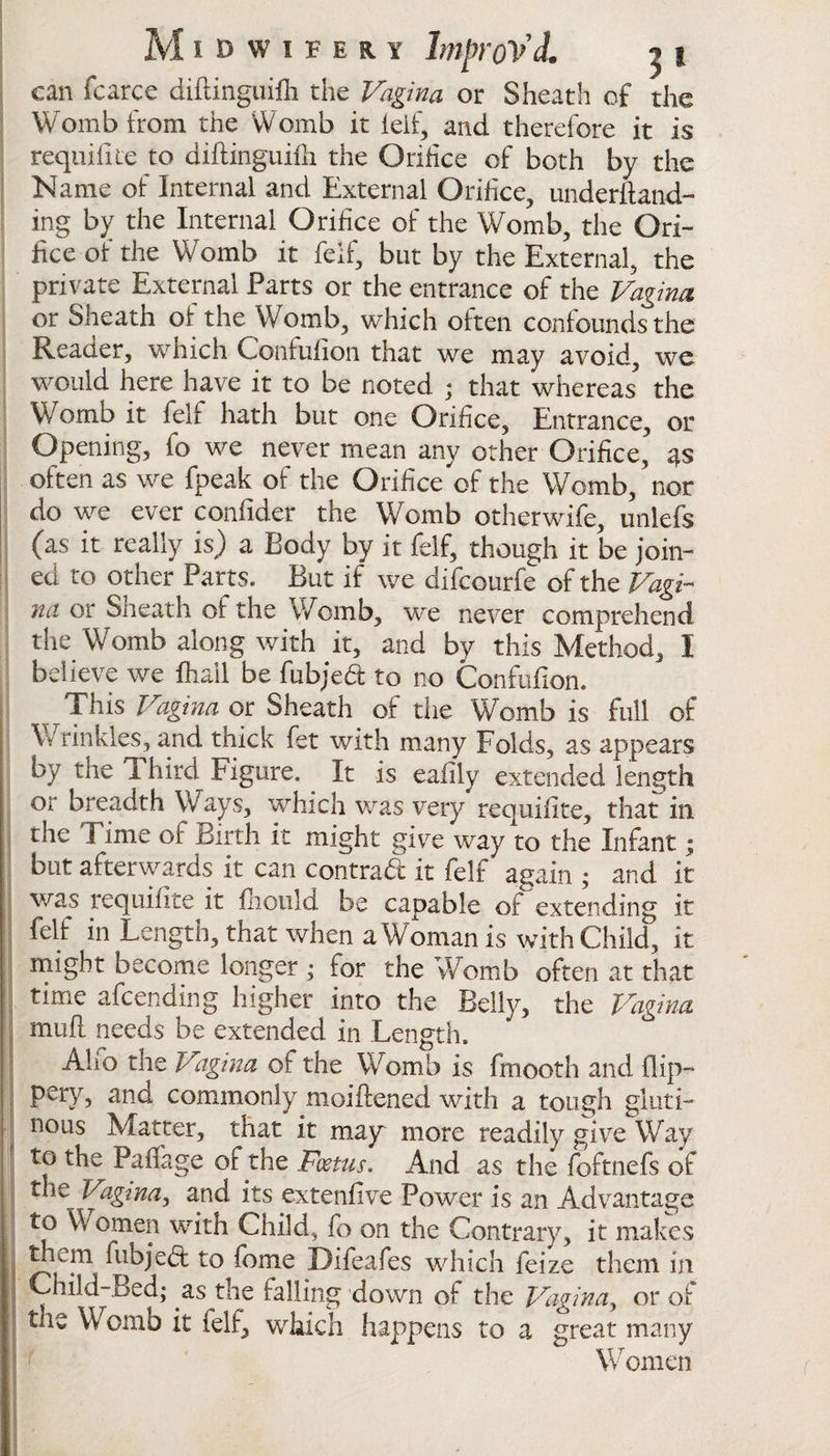 can fcarce diftinguifli the Vagina or Sheath of the Womb from the Womb it leif, and therefore it is requifite to diftinguilh the Orifice of both by the Name of Internal and External Orifice, underftand- ing by the Internal Orifice of the Womb, the Ori¬ fice of the Womb it felf, but by the External, the private External Parts or the entrance of the Vagina or Sheath of the Womb, which often confounds the Reader, which Confufion that we may avoid, we would here have it to be noted ; that whereas’ the Womb it felf hath but one Orifice, Entrance, or Opening, fo we never mean any other Orifice, 4s often as we fpeak of the Orifice of the Womb, nor do we ever confider the Womb otherwife, unlefs (as it really is) a Body by it felf, though it be join¬ ed to other Parts. But if we difcourfe of the Vagi¬ na or Sheath of the Womb, we never comprehend the Womb along with it, and by this Method, I believe we fhail be fubjed to no Confufion. This Vagina or Sheath of the Womb is full of \v tinkles, and thick fet with many Folds, as appears by the Third Figure, It is eafily extended length or breadth Ways, which was very requifite, that in the I ime of Birth it might give way to the Infant• but afterwards it can contraft it felf again ; and it was requifite it fliould be capable of extending it felf in Length, that when a Woman is with Child, it might become longer • for the Womb often at that time afcending higher into the Belly, the Vagina mufl needs be extended in Length. Aho the Vagina of the Womb is fmooth and flip- pery, and commonly moiftened wfith a tough gluti¬ nous Matter, that it may more readily give Way to the Pafifage of the Foetus. And as the foftnefs of the Vagina, and its extenfive Power is an Advantage to Women with Child, fo on the Contrary, it makes them fubjeft to fome Difeafes which feize them in Child-Bed; .as the falling down of the Vagina, or of tlie Womb it felf, which happens to a great many