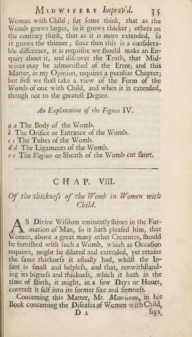 Midwifery Improv'd. t&gt; y Woman with Child ; for fome think, that as the Womb grows larger, fo it grows thicker ; others on the contrary think, that as it is more extended, fo it grows the thinner ; fince then this is a confidera- ble difference, it is requilite we fhould make an En¬ quiry about it, and difcover the Truth, that Mid¬ wives may be admonifhed of the Error; and this Matter, in my Opinion, requires a peculiar Chapter; but firfl we fliall take a view of the Form of the Womb of one with Child, and when it is extended^ though not to the greateft Degree. An Explanation of the Figure IV. a a The Body of the Womb. b The Orifice or Entrance of the Womb, c c The Tubes of the Womb. d d The Ligaments of the Womb. e e The Vagina or Sheath of the Womb cut lhorta CHAP, VIII. Of the thicknefs of the Womb in Women with Child\ AS Divine Wifdom eminently Ihines in the For¬ mation of Man, fo it hath pleafed him, that Women, above a great many other Creatures, fhould be fumifhed with fuch a Womb, which as Occafion requires, might be dilated and extended, yet retains the fame thicknefs it ufually had, whilft the In¬ fant is fmall and helplefs, and that, motwithftand- ing its bignefs and thicknefs, which it hath in the time of Birth, it might, in a few Days or Hours,* contradfc it felf into its former fize and firmnefs. Concerning this Matter, Mr. Mauriceau, in his Book concerning the Difeafes of Women with Child. X&gt;z ' tys.