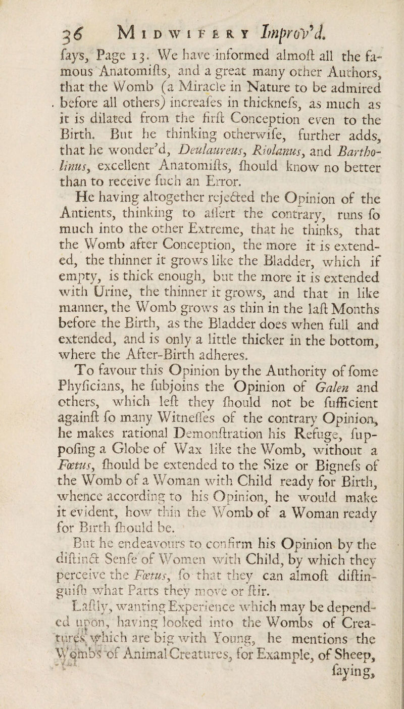 fays,* Page 13. We have informed aimoft all the fa¬ mous Anatomiils, and a great many other Authors, that the Womb (a Miracle in Nature to be admired before ail others) increales in thicknefs, as much as it is dilated from the fitft Conception even to the Birth. But he thinking otherwife, further adds, that he wonder'd, Deulaureus, Riolanus, and Bartho- linusy excellent Anatomifts, fhould know no better than to receive fuch an Error. He having altogether reje&amp;ed the Opinion of the Antients, thinking to affert the contrary, runs fo much into the other Extreme, that he thinks, that the Womb after Conception, the more it is extend¬ ed, the thinner it grows like the Bladder, which if empty, is thick enough, but the more it is extended with Urine, the thinner it grows, and that in like manner, the Womb grows as thin in the laft Months before the Birth, as the Bladder does when full and extended, and is only a little thicker in the bottom, where the After-Birth adheres. To favour this Opinion by the Authority of fome Phyficians, he fubjoins the Opinion of Galen and ethers, which left they fhould not be fufficient againft fo many Witneffes of the contrary Opinion, lie makes rational Demonftration his Refuge, fup- pofing a Globe of Wax like the Womb, without a Foetus, fhould be extended to the Size or Bignefs of the Womb of a Woman with Child ready for Birth, whence according to his Opinion, he would make it evident, how thin the Womb of a Woman ready for Birth fhould be. But he endeavours to confirm his Opinion by the diftinct Senfe of Women with Child, by which they perceive the Foetus, fo- that they can almoft diftin- guifb what Parts they move or ftir. Laftiy, wanting Experience which may be depend¬ ed unon, having looked into the Wombs of Crea¬ tures which are big with Young, he mentions the Wpmbwof Animal Creatures, for Example, of Sheep, laying.