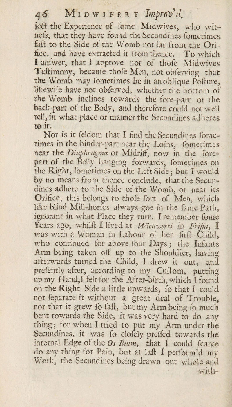 jed the Experience of fome Midwives, who wit- nefs, that they have found the Sec undines fometimes fall to the Side of the Womb not far from the Ori¬ fice, and have extracted it from thence. To which I anfwer, that X approve not of thofe Midwives Teftimony, becaufe thofe Men, not obferving that the Womb may fometimes be in an oblique Pollute, iikewife have not obferved, whether the bottom of the Womb inclines towards the fore-part or the back-part of the Body, and therefore could not well tell, in what place or manner the Secundines adheres to it. Nor is it feidom that X find the Secundines feme- times in the hinder-part near the Loins, fometimes near the Diaphragm a or Midriff, now in the fore¬ part of the Belly hanging forwards, fometimes on the Right, fometimes on the LeftSide; but X would by no means from thence conclude, that the Secun¬ dines adhere to the Side of the Womb, or near its Orifice, this belongs to thofe fort of Men, which like blind Mill-horfes always goe in the fame Path, ignorant in what Place they turn. I remember fome Years ago, whilfl: I lived at Wicuvjerti in Frifea> X was with a Woman in Labour of her firfl Child, who continued for above four Days; the Infants Arm being taken off up to the Shoddier, having afterwards turned the Child, I drew it out, and prefendy alter, according to my Culiom, putting up my Hand,! felt for the After-birth, which X found on the Right Side a little upwards, fo that X could not feparate it without a great deal of Trouble^ not that it grew fo fall, but my Arm being fo much bent towards the Side, it was very hard to do any thing; for when X tried to put my Arm under the Secundines, it was fo clofely prelfed towards the internal Edge of the Os Ilium, that I could fcarce do any thing for Pain, but at laft I perform'd mv Work, the Secundines being drawn out whole and
