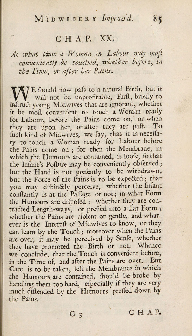 CHAP. XX, At what time a Woman in Labour may mojl conveniently be touched, whether before, in the Time, or after her Pains. WE fhould now pafs to a natural Birth, but it will not be unprofitable, Firft, briefly to inftrud young Midwives that are ignorant, whether it be mo ft convenient to touch a Woman ready for Labour, before the Pains come on, or when they are upon her, or after they are paft. To fuch kind of Midwives, we fay, that it is necefla- ry to touch a Woman ready for Labour before the Pains come on ; for then the Membrane, in which the Humours are contained, is loofe, fo that the Infant’s Pofture may be conveniently obferved* but the Hand is not prefently to be withdrawn, but the Force of the Pains is to be expected; that you may diftindly perceive, whether the Infant conftantly is at the Paflage or not; in what Form the Humours are difpofed ; whether they are con- traded Length-ways, or prefled into a flat Form ; whether the Pains are violent or gentle, and what¬ ever is the Intereft of Mid wives to know, or they can learn by the Touch; moreover when the Pains are over, it may be perceived by Senfe, whether they have promoted the Birth or not. Whence we conclude, that the Touch is convenient before, in the Time of, and after the Pains are over. But Care is to be taken, left the Membranes in which the Humours are contained, fhould be broke by handling them too hard, efpecially if they are very much diftended by the Humours preffed down by the Pains.