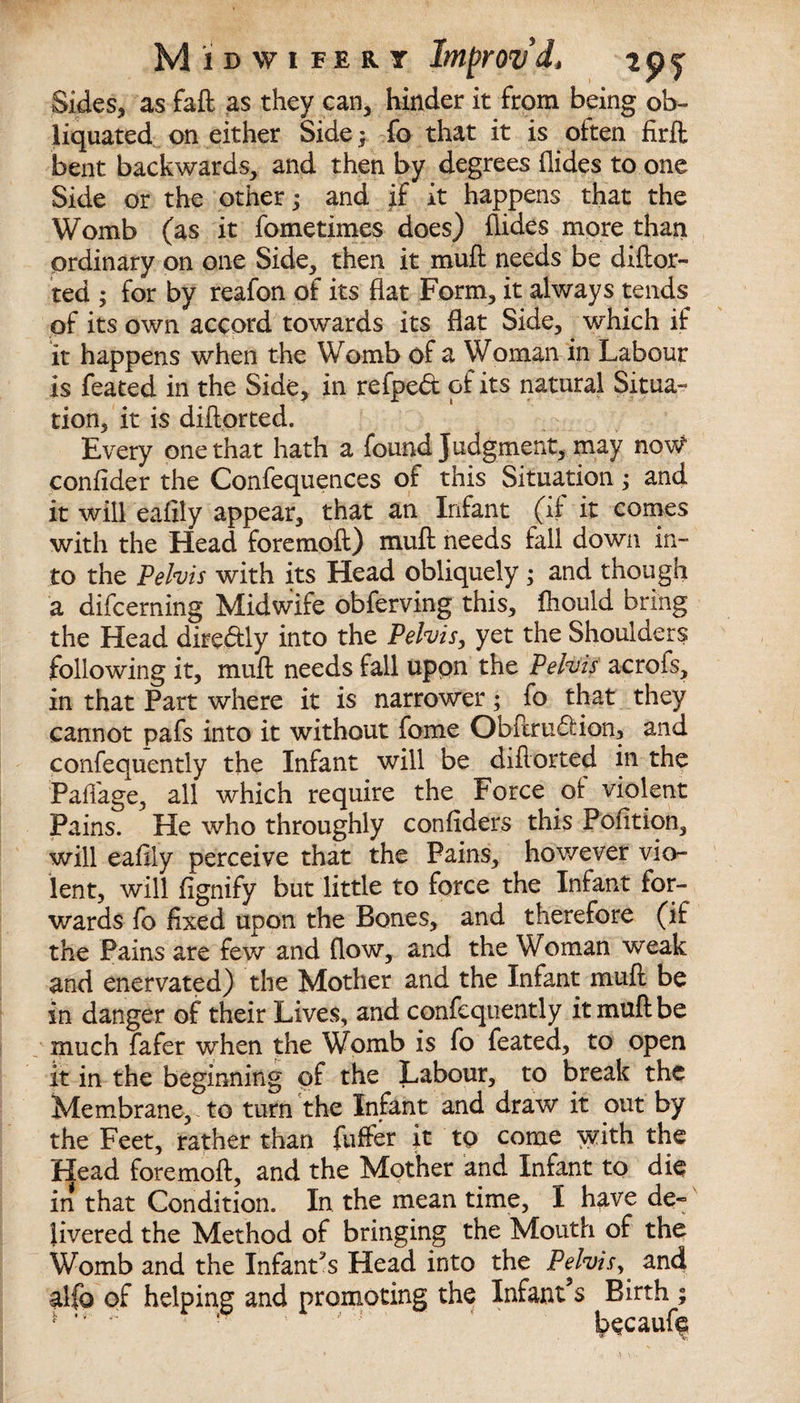Sides, as fail as they can, hinder it from being ob- liquated on either Side; fo that it is often firft bent backwards, and then by degrees hides to one Side or the other; and if it happens that the Womb (as it fometimes does) hides more than ordinary on one Side, then it muft needs be diftor- ted ; for by reafon of its hat Form, it always tends of its own accord towards its hat Side, which if it happens when the Womb of a Woman in Labour is feated in the Side, in refped of its natural Situa¬ tion, it is diftorted. Every one that hath a found Judgment, may now confider the Confequences of this Situation; and it will eafily appear, that an Infant (ft it comes with the Head foremoft) muh needs fall down in¬ to the Pelvis with its Head obliquely ; and though a difcerning Midwife obferving this, ftiould bring the Head directly into the Pelvis, yet the Shoulders following it, muh needs fall upon the Pelvis acrofs, in that Part where it is narrower; ^fo that they cannot pafs into it without feme Obftru&amp;ion, and confequently the Infant will be diftorted in the Paflage, all which require the Force of violent Pains. He who throughly confiders this Pofition, will eafily perceive that the Pains, however vio¬ lent, will fignify but little to force the Infant for¬ wards fo fixed upon the Bones, and therefore (if the Pains are few and (low, and the Woman weak and enervated) the Mother and the Infant muft be in danger of their Lives, and confequently it muft be much fafer when the Womb is fo feated, to open it in the beginning of the Labour, to break the Membrane,, to turn the Infant and draw it out by the Feet, rather than fuffer it to come with the Head foremoft, and the Mother and Infant to die in that Condition. In the mean time, I have de~ livered the Method of bringing the Mouth of the Womb and the Infant’s Head into the Pelvisand alfo of helping and promoting the Infant’s Birth ; * * ‘ ' ! kecauf?