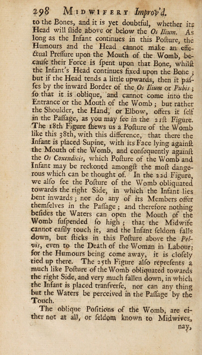 to the Bones, and it is yet doubtful, whether its Head will Aide above or below the Os Ilium. As long as the Infant continues in this Poflure, the Humours and the Head cannot make an effe¬ ctual Preffure upon the Mouth of the Womb, be- caufe their Force is fpent upon that Bone, whilfi the Infant's Head continues fixed upon the Bone ; but if the Head tends a little upwards, then it paf- fes by the inward Border of the Os Ilium or Pubis; fo that it is oblique, and cannot come into the Entrance or the Mouth of the Womb ; but rather the Shoulder, the Hand,’ or Elbow, offers it felf in the Paffage, as you may fee in the 2 iff Figure* The 18 th Figure fhews us a Pollute of the Womb like this 38th, with this difference, that there the Infant is placed Supine, with its Face lying againfl the Mouth of the Womb, and confequently againft the Os Coxendicis, which Poflure of the Womb and Infant may be reckoned amongfl the mofl dange¬ rous which can be thought of. In the 2 2d Figure, we alfo fee the Poflure of the Womb obliquated towards the right Side, in which the Infant lies bent inwards; nor do any of its Members offer themfelves in the Paffage; and therefore nothing befides the Waters can open the Mouth of the Womb fufpended fo high; that the Midwife cannot eafily touch it, and the Infant feldom falls down, but flicks in this Poflure above the Pel- vis, even to the Death of the Woman in Labour; for the Humours being come away, it is clofely tied up there. The 25th Figure alfo reprefents a much like Poflure of the Womb obliquated towards the right Side, and very much fallen down, in which the Infant is placed tranfverfe, nor can any thing but the Waters be perceived in the Paffage by the Touch. The oblique Pofitions of the Womb, are ei¬ ther not at all, or feldom known to Mid wives, najr.