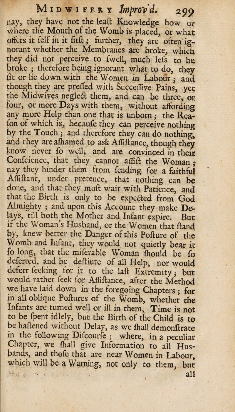 nay, they have not the leaft Knowledge how or where the Mouth of the Womb is placed, or what offers it felf in it firft; further, they are often ig¬ norant whether the Membranes are broke, which they did not perceive to fwell, much lefs to be broke ; therefore being ignorant what to do, they fit or lie down with the Women in Labour ; and though they are preffed with Succeffive Pains, yet fhe Midwives negledt them, and can be three, or four, or more Days with them, without affording any more Heljp than one that is unborn; the Rea- fon of which is, becaufe they can perceive nothing by the Touch ; and therefore they can do nothing, and they are afhamed to ask Afliftance, though they know never fo well, and are convinced in their Confcience, that they cannot aflift the Woman; nay they hinder them from fending for a faithful Afliftant, under pretence, that nothing can be done, and that they mud wait with Patience, and that the Birth is only to be expe&ed from God Almighty ; and upon this Account they make De¬ lays, till both the Mother and Infant expire. But if the Woman’s Husband, or the Women that {land by, knew better the Danger of this Pofiure of the Womb and Infant, they would not quietly bear it fo long, that the miferable Woman fhould be fo deferted, and be deftiute of all Help, nor would deferr feeking for it to the laft Extremity; but would rather feek for Affiftance, after the Method we have laid down in the foregoing Chapters; for in all oblique Poftures of the Womb, whether the Infants are turned well or ill in them. Time is not to be fpent idlely, but the Birth of the Child is to be haftened without Delay, as we fliall demonftrate in the following Difcourfe ; where, in a peculiar Chapter, we fhall give Information to all Hus¬ bands, and thofe that are near Women in Labour, which will be a Warning, not only to them, but