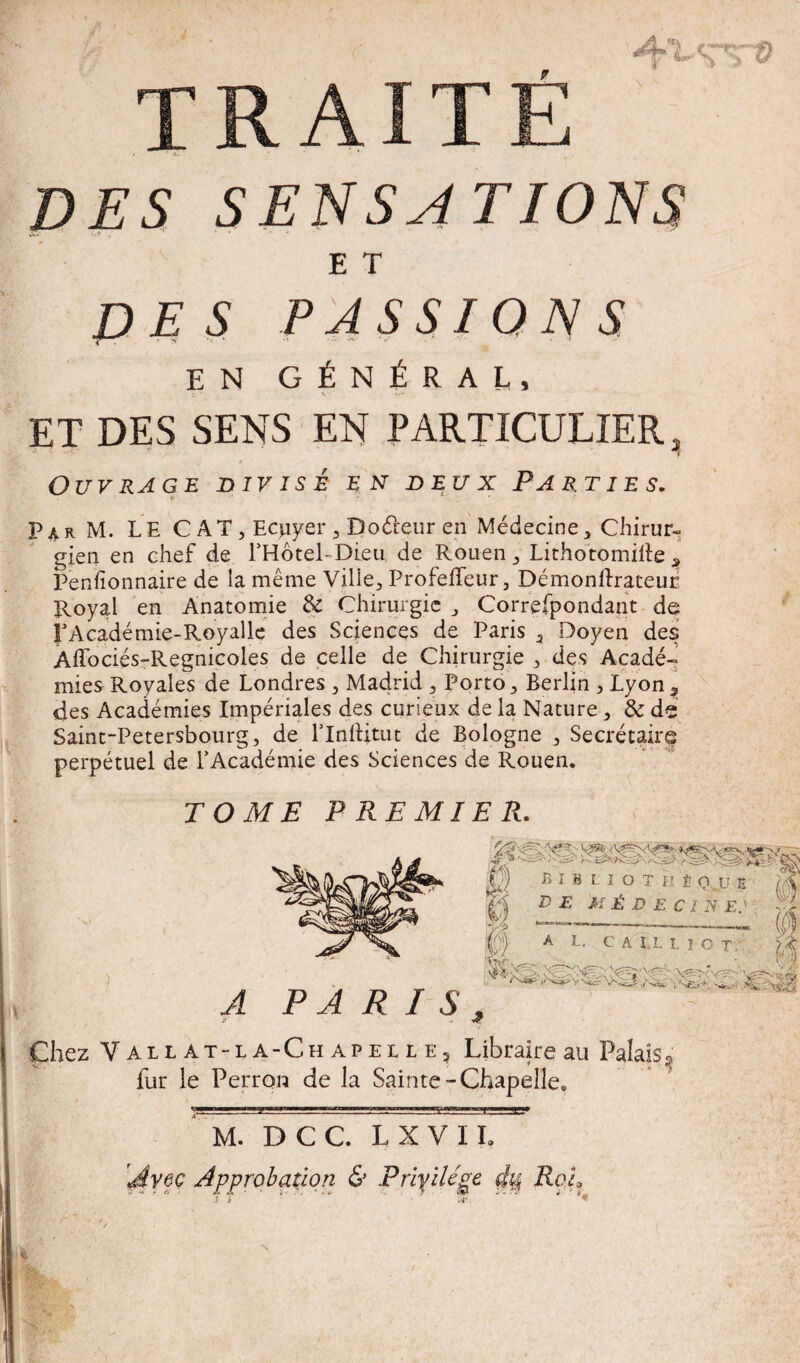 '• f ’4’tSTS TRAITÉ ' . •* .a.. DES SENSATIONS E T DES PASSIONS EN GÉNÉRAL, v ET DES SENS EN PARTICULIER 3 Ouvrage divisé en deux Parties. Par M. LE CAT, Ecuyer , Doéreur en Médecine, Chirur¬ gien en chef de PHôteLDieu de Rouen, Lithotomille a Penfionnaire de la même Ville, Profeffeur, Démonlïrateur Royal en Anatomie & Chirurgie , Correfpondant de FAcadémie-Royalle des Sciences de Paris , Doyen des Affociés-Regnicoles de celle de Chirurgie , des Acadé¬ mies Royales de Londres , Madrid , Porto, Berlin , Lyon t des Académies Impériales des curieux de la Nature, & de Saint-Petersbourg, de lTnftitut de Bologne , Secrétaire perpétuel de l’Académie des Sciences de Rouen. TOME PREMIER. BIBLIOTH È OU E fi ;j te médecine: |@ A U CA I.L UOT A T) A Tl T C ’ f - A PARIS , JA & Chez Vail at-la-Ch apelle? Libraire au Palais ^ fur le Perron de la Sainte-Chapelle. M. DCC. LXVIL Avec Approbation & Privilège d% Rou J i .<■, <