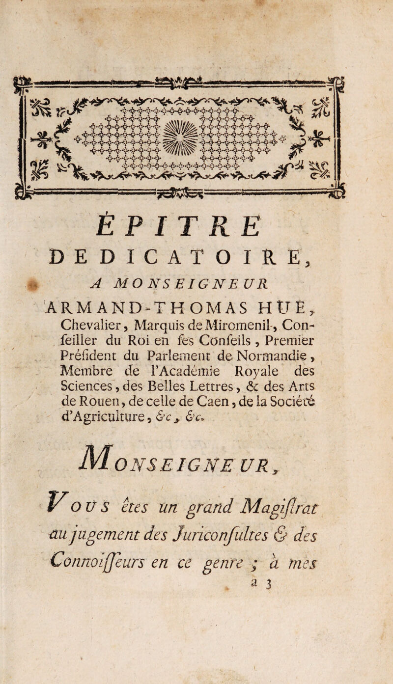 É P JT RE DEDICATOIRE, A MONSEIGNEUR ARMAND-THOMAS HtJE, Chevalier, Marquis de Miromenil, Con- feiller du Roi en fes Confeils 5 Premier Préfident du Parlement de Normandie , Membre de l’Académie Royale des Sciences, des Relies Lettres, ôc des Arts de Rouen, de celle de Caen, de la Société d’Agriculture, &Cj Monseigneur, Vo Ü S êtes un grand Magijlrat au jugement des Juriconfultes & des Connoijjeurs en ce genre ; à mes a 3 )