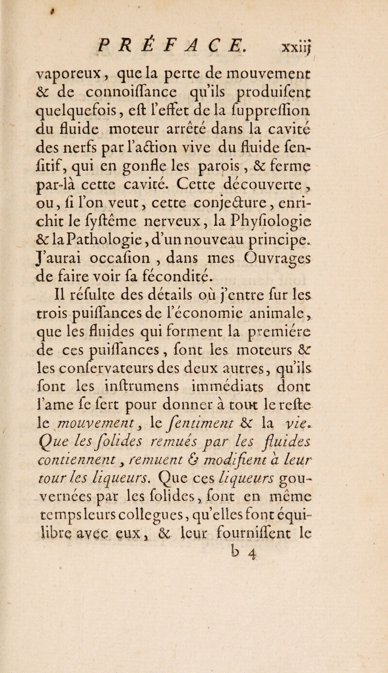 vaporeux, que la perce de mouvement &: de connoifTance quils produifent quelquefois, eft l’effet de la fuppreflion du fluide moteur arrêté dans la cavité des nerfs par l’a&ion vive du fluide fen- fltif, qui en gonfle les parois, 3c ferme par-là cette cavité. Cette découverte, ou, fl l’on veut, cette conjeéture, enri¬ chit le fyftême nerveux, la Phyfiologie 3c laPathologie, d’un nouveau principe. J’aurai occafion , dans mes Ouvrages de faire voir fa fécondité. Il réfulte des détails où j’entre fur les trois puiflancesde l’économie animale, que les fluides qui forment la première de ces puiflances, font les moteurs 3c les confervateurs des deux autres, qu’ils font les inftrumens immédiats dont lame fe fert pour donner à tout lerefte le mouvement 3 le fientiment 3c la vie. Que les folides remués par les fluides contiennent 3 remuent & modifient a leur tour les liqueurs. Que ces liqueurs gou¬ vernées par les folides, font en même temps leurs collègues, quelles font équi¬ libre avec eux, 3c leur fournilfent le