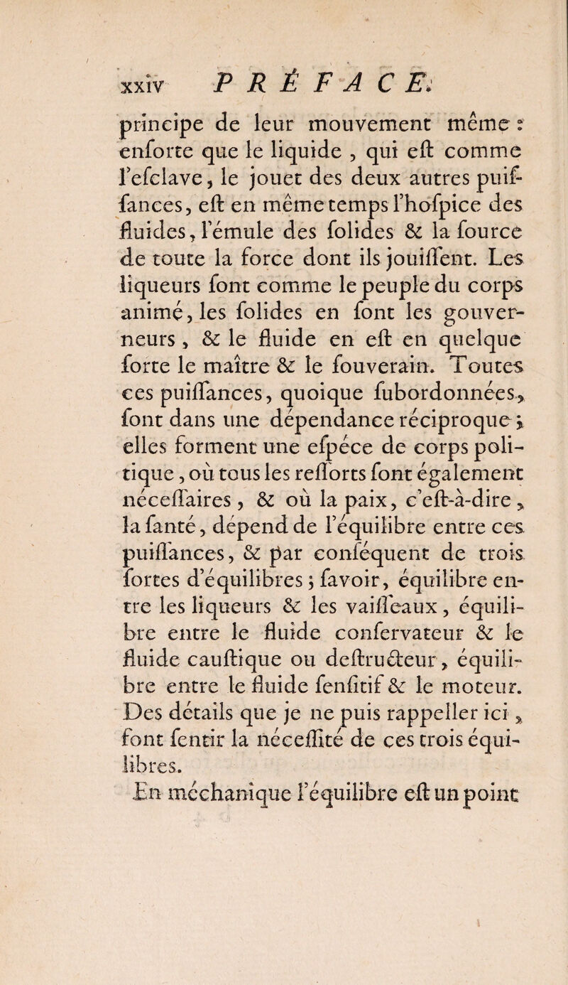 principe de leur mouvement même : enforte que le liquide , qui eft comme l’efclave, le jouet des deux autres pu if- fan ce s, eft en même temps fhofpice des fluides, lemule des folides &: la fource de toute la force dont ils jouiflent. Les liqueurs font comme le peuple du corps animé, les folides en font les gouver¬ neurs , & le fluide en eft en quelque forte le maître &: le fouverain. Toutes ces puilfances, quoique fubordonnées> font dans une dépendance réciproque > elles forment une efpéce de corps poli¬ tique , où tous les reflorts font également néceffaires , & où la paix, c’eft-à-dire > lafanté, dépend de l’équilibre entre ces puiffances, & par conféquent de trois fortes d’équilibres ; favoir, équilibre en¬ tre les liqueurs & les vailfeaux, équili¬ bre entre le fluide confervateur &: le fluide cauftique ou deftrufteur, équili¬ bre entre le fluide feniîtif &: le moteur. Des détails que je ne puis rappeller ici * font fenrir la néceffité de ces trois équi¬ libres. En méchanique l’équilibre eft un point