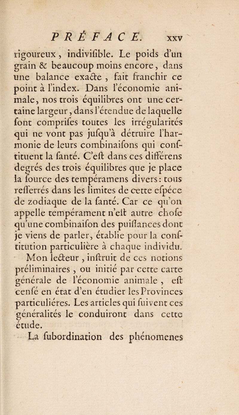 rigoureux , indivifible. Le poids d’un grain &: beaucoup moins encore, dans une balance exade , fait franchir ce point à l’index. Dans l’économie ani- male, nos trois équilibres ont une cer¬ taine largeur, dans l’étendue de laquelle font comprifes toutes les irrégularités qui ne vont pas jufqu a détruire l’har¬ monie de leurs combinaifons qui cons¬ tituent la Santé. C’eft dans ces diffère ns degrés des trois équilibres que je place la Source des tempéramens divers: tous refferrés dans les limites de cette efpéce de zodiaque de la fanté. Car ce qu’on appelle tempérament n’eit autre chofe qu’une combinaifon des puidances dont je viens de parler, établie pour la conS titution particulière à chaque individu. Mon ledeur , inftruit de ces notions préliminaires , ou initié par cette carte générale de l’économie animale , eft cenfé en état d’en étudier les Provinces particulières. Les articles qui fuivent ces généralités le conduiront dans cette étude. La Subordination des phénomènes