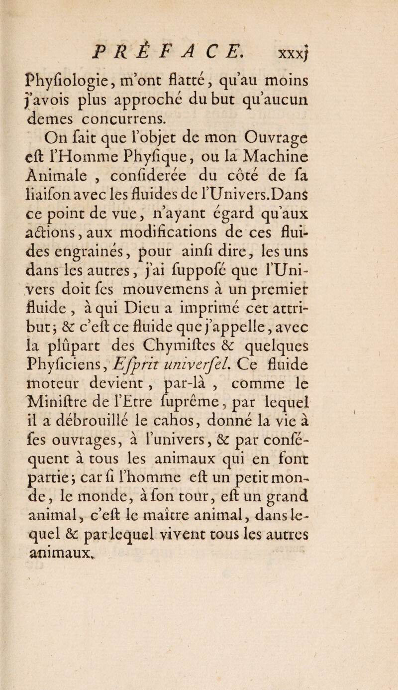 PRÉFACE. xx x; Fhyfiologie, m’ont flatté, qu’au moins j’avois plus approché du but qu’aucun demes concurrens. On fait que l’objet de mon Ouvrage eft l’Homme Fhyfique, ou la Machine Animale , confiderée du côté de fa liaifon avec les fluides de l’Univers.Dans ce point de vue, n’ayant égard qu’aux a<ftions,aux modifications de ces flui¬ des engrainés, pour ainfidire, les uns dans les autres, j’ai fuppofé que l’Uni¬ vers doit fes mouvemens à un premier fluide , à qui Dieu a imprimé cet attri¬ but y 3c c’eft ce fluide que j’appelle, avec la plûpart des Chymiftes 3c quelques Phyficiens, Efprit univcrJeL Ce fluide moteur devient , par-là , comme le Miniftre de l’Etre fuprême,par lequel il a débrouillé le cahos, donné la vie à fes ouvrages, à l’univers, 3c par confé- quent à tous les animaux qui en font partie j car fi l’homme eft un petit mon¬ de, le monde, àfon tour, eft un grand animal, c’eft le maître animal, dans le¬ quel 3c par lequel vivent tous les autres animaux.