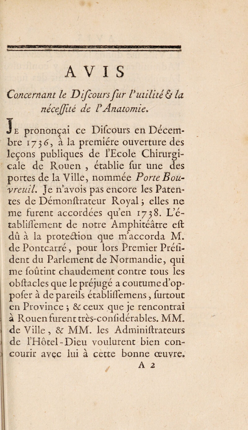 - — AVIS Concernant le Difcoursfur Vutilité & la j nécejjité de VAnatomie. e ai ce Difcours en Décem- E bre 173 A, à la première ouverture des leçons publiques de l’Ecole Chirurgi¬ cale de Rouen , établie fur une des portes de la Ville, nommée Porte Bou¬ vreuil. Je n’avois pas encore les Paten¬ tes de Démonftrateur Royal j elles ne me furent accordées qu’en 1738. L’é- tabüffement de notre Amphitéâtre eft dû à la prote&ion que m’accorda M* de Pontcarré, pour lors Premier Préiî- dent du Parlement de Normandie, qui me foûtint chaudement contre tous les obftacles que le préjugé a coutume d’op- pofer à de pareils établilfemens, furtout en Province \ 6c ceux que je rencontrai à Rouen furent très-conlidérables. MM. de Ville , 6c MM. les Adminiftrateurs de l’Hôtel-Dieu voulurent bien con¬ courir avçc lui à cette bonne œuvre*