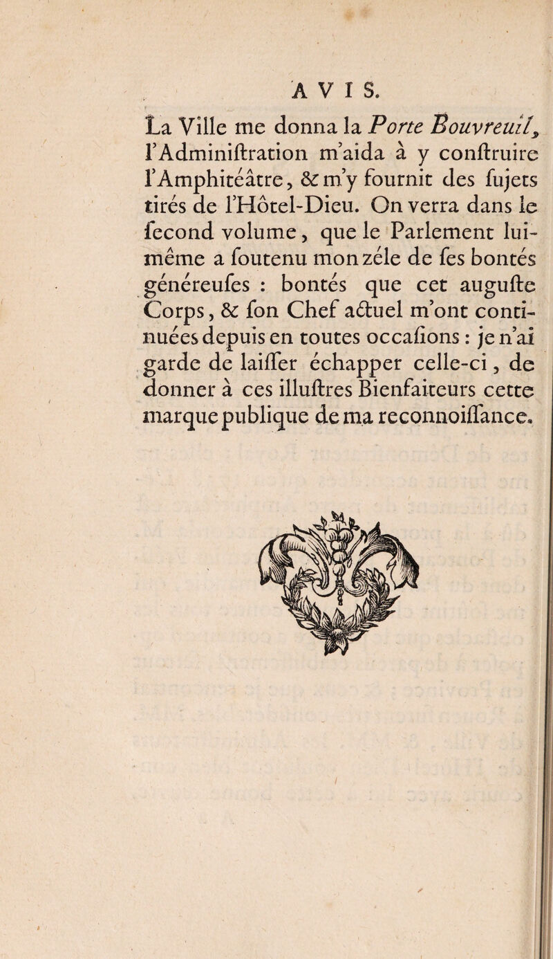 AVIS. La Ville me donna la Porte Bouvreuil, TAdminillration m’aida à y conftruire f Amphitéâtre, & m’y fournit des fujets tirés de l’Hotel-Dieu. On verra dans ie fécond volume, que le Parlement lui- même a foutenu mon zélé de fes bontés généreufes : bontés que cet augufte Corps, & fon Chef aétuel m’ont conti¬ nuées depuis en toutes occasions : je n’ai garde de laifler échapper celle-ci, de donner à ces illuftres Bienfaiteurs cette marque publique de ma reconnoiflance* i