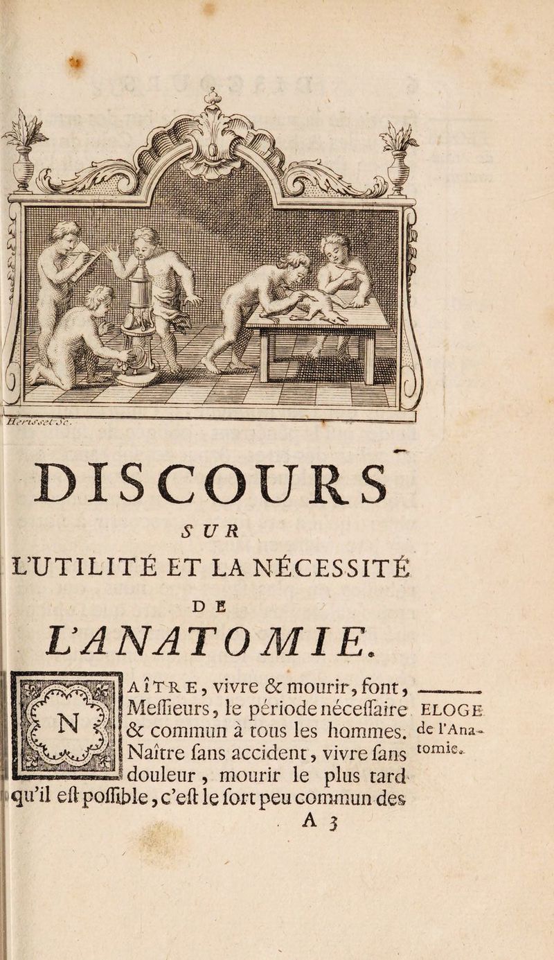 DISCOURS SUR L’UTILITÉ ET LA NÉCESSITÉ D E L’ANATOMIE. a î T r e , vivre &amp; mourir, font, Meilleurs, le périodenéceifaire eloge H&amp; commun à tous les hommes. de l’Ana- Naître fans accident, vivre fans tomle* douleur, mourir le plus tard qu'il eft poffible, c’eft le fort peu commun des A 3