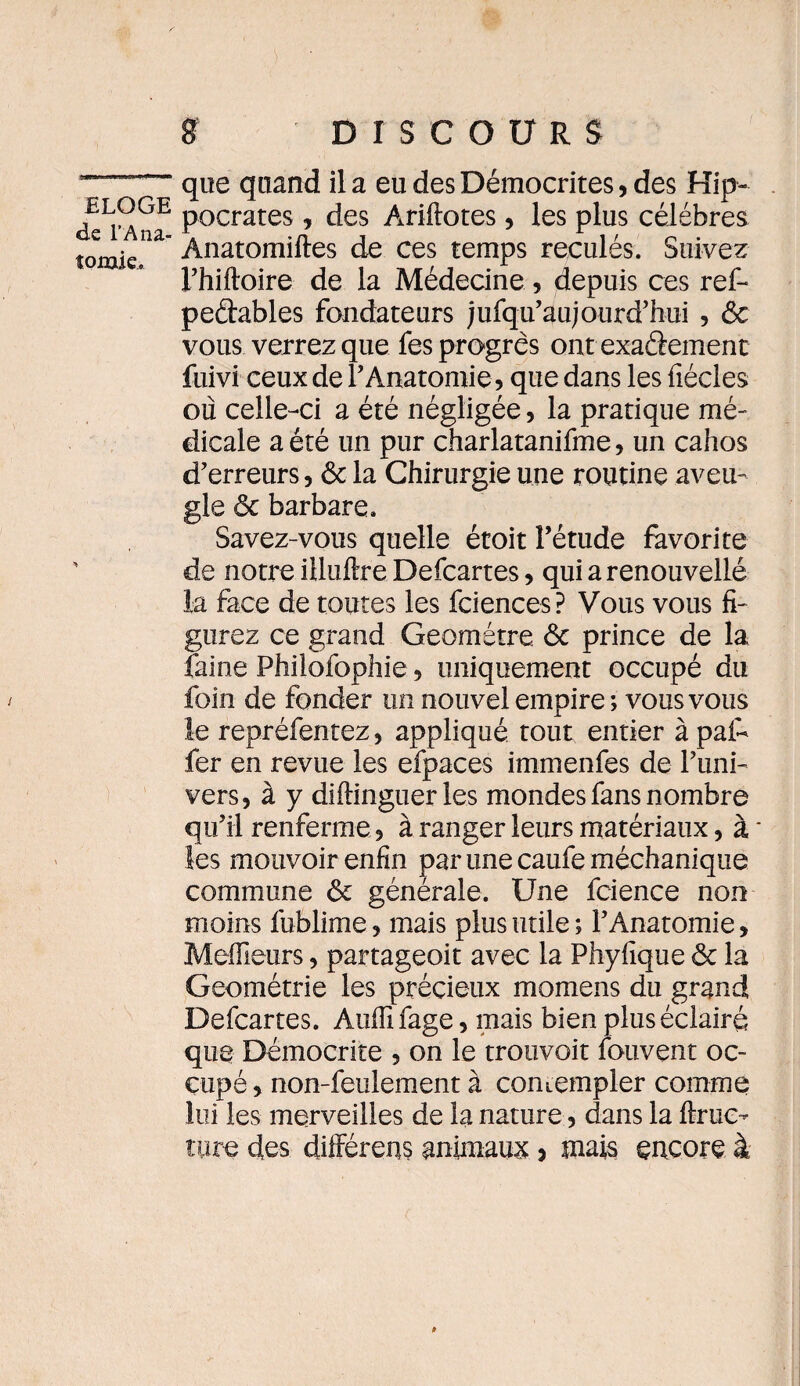 de l’Ana¬ tomie. S DISCOURS que quand il a eu des Démocrites, des Hip¬ pocrates , des Ariftotes, les plus célébrés Anatomiftes de ces temps reculés. Suivez Fhiftoire de la Médecine, depuis ces ref- pedables fondateurs jufqu’aujourd’hui , ôc vous verrez que fes progrès ontexaâement fuivi ceux de l’Anatomie, que dans les fiécles ou celle-ci a été négligée, la pratique mé¬ dicale a été un pur charlatanifme, un cahos d’erreurs, ôc la Chirurgie une routine aveu¬ gle ôc barbare. Savez-vous quelle étoit l’étude favorite de notre illuftre Defcartes, qui a renouvelle la face de toutes les fciences? Vous vous fi¬ gurez ce grand Geométre ôc prince de la faine Philofophie, uniquement occupé du foin de fonder un nouvel empire ; vous vous le repréfentez, appliqué tout entier à pat* fer en revue les efpaces i mm en fes de l’uni¬ vers, à y diftinguer les mondes fans nombre qu’il renferme, à ranger leurs matériaux, à * les mouvoir enfin par une caufe méchanique commune ôc générale. Une fcience non moins fublime, mais plus utile ; l’Anatomie, Meilleurs, partageoit avec la Phyfique ôc la Géométrie les précieux momens du grand Defcartes. Auffifage, mais bien plus éclairé que Bémocrite , on le trouvait fouvent oc¬ cupé, non-feulement à comempler comme lui les merveilles de la nature, dans la ftruc- tore des différens animaux , mais encore à