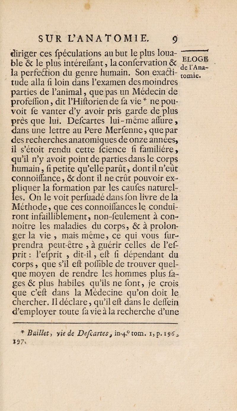 <4 diriger ces fpéculations au but le plus loua¬ ble & le plus intéreflant, la confervation ôc la perfeâion du genre humain. Son exacti¬ tude alla fi loin dans l’examen des moindres parties de l’animal, que pas un Médecin de profeiïion , dit l’Hiftorien de fa vie * ne pou- voit fe vanter d’y avoir pris garde de plus presque lui. Defcartes lui-meme affure, dans une lettre au Pere Merfenne , que par des recherches anatomiques de onze années, il s’étoit rendu cette fcience fi familière, qu’il n’y avoit point de parties dans le corps humain, fi petite qu’elle parût, dont il n’eût connoiftance, & dont il ne crût pouvoir ex¬ pliquer la formation par les caufes naturel¬ les. On le voit perfuadé dansfon livre de la Méthode, que ces connoifiances le condui¬ ront infailliblement, non-feulement à con- noître les maladies du corps, ôc à prolon¬ ger la vie , mais même, ce qui vous fur- prendra peut-être , à guérir celles de l’ef- prit : l’efprit , dit-il, eft fi dépendant du corps, que s’il eft poftible de trouver quel¬ que moyen de rendre les hommes plus Pa¬ ges 6c plus habiles qu’ils ne font, je crois que c’eft dans la Médecine qu’on doit le chercher. Il déclare, qu’il eft dans le deffein d’employer toute fa vie à la recherche d’une ELOGE de l’Ana¬ tomie. * Bailla, yie de Defcartesè in*4.° tom. 1,p. *