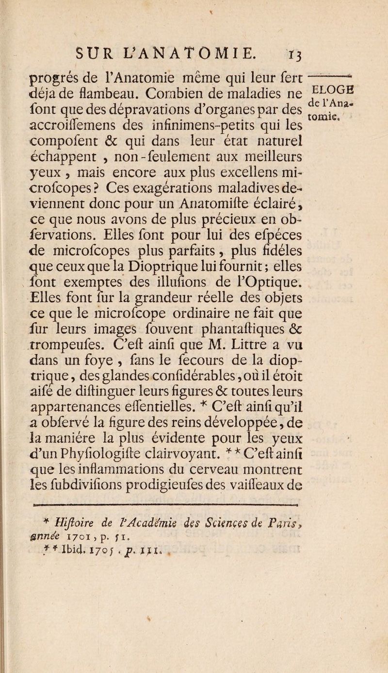 progrès de l’Anatomie même qui leur fert déjà de flambeau. Combien de maladies ne font que des dépravations d’organes par des accroiflemens des infînimens-petits qui les compofent ôc qui dans leur état naturel échappent , non-feulement aux meilleurs yeux , mais encore aux plus excellens mi- crofcopes ? Ces exagérations maladives de¬ viennent donc pour un Anatomifte éclairé, ce que nous avons de plus précieux en ob- fervations. Elles font pour lui des efpéces de microfcopes plus parfaits, plus fidèles que ceux que la Dioptrique lui fournit ; elles font exemptes des illufions de l’Optique. Elles font fur la grandeur réelle des objets ce que le microfcope ordinaire ne fait que fur leurs images fouvent phantafliques <5c trompeufes. C’eft ainfi que M. Littré a vu dans un foye , fans le fecours de la diop¬ trique , des glandes confidérables ,oû il étoit aifé de diflinguer leurs figures &amp; toutes leurs appartenances effentielles. * * C’eft ainfî qu’il a obfervé la figure des reins développée, de la manière la plus évidente pour les yeux d’un Phyfiologilte clairvoyant. ** C’eft ainfi que les inflammations du cerveau montrent les fubdivifions prodigieufes des vaifTeaux de * Hijloire de VAcadémie des Sciences de Paris, gnnée 1701, p. f 1. * * Ibid. 170 J . p. liu ELOGE de l’Ana¬ tomie,