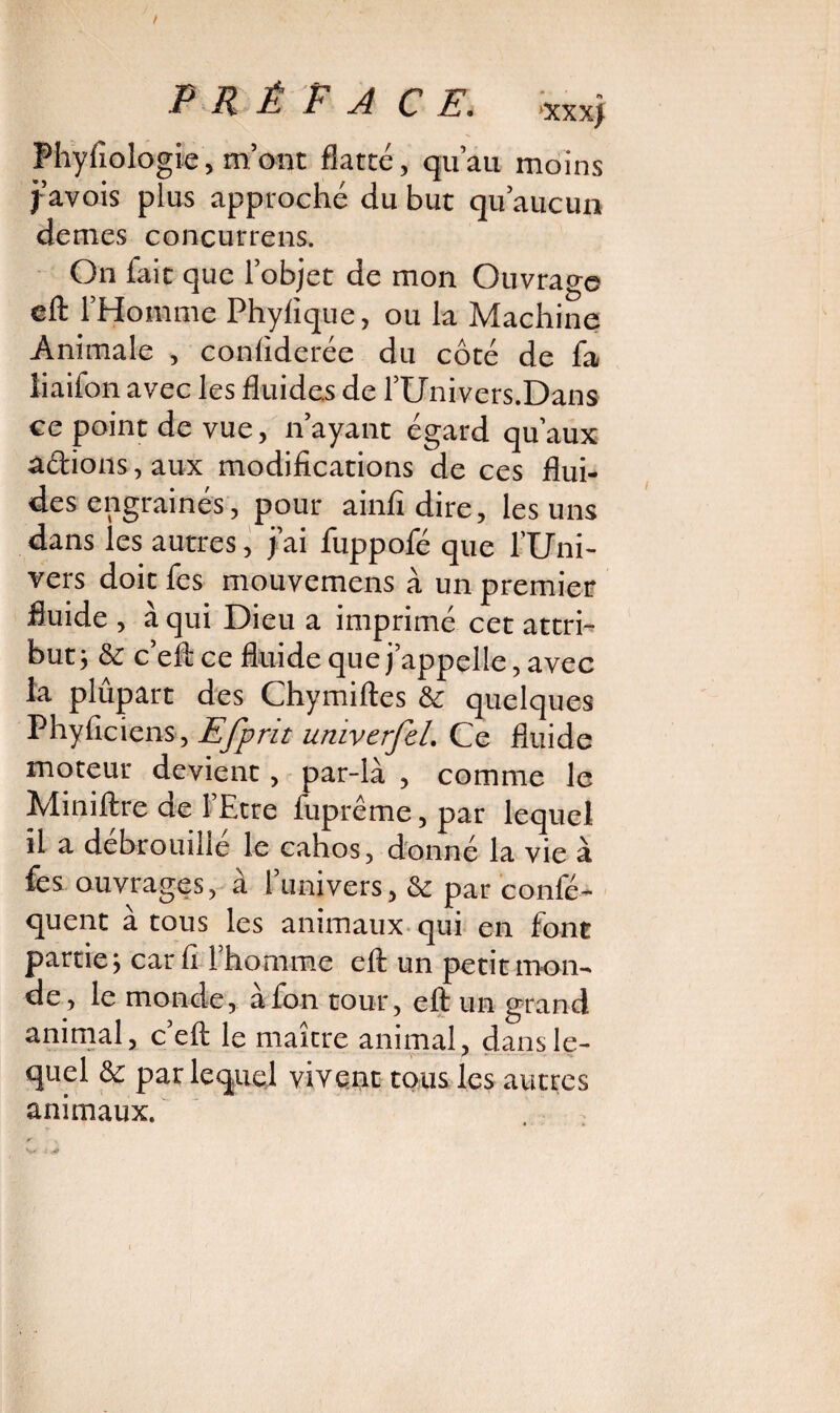 Fhyfiologie, m ont flatté, qu’au moins j-avois plus approché du but qu aucun de mes co neutre ns. On fait que l’objet de mon Ouvrage efl: l’Homme Phyfique, ou la Machine Animale , contiderée du côté de fa iiaifon avec les fluides de fUnivers.Dans ce point de vue, n’ayant égard qu’aux adions,aux modifications de ces flui¬ des engrainés, pour ainfidire, les uns dans les autres, j’ai fuppofé que l’Uni¬ vers doit fes mouvemens à un premier fluide , à qui Dieu a imprimé cet attri¬ but; & c’eft ce fluide que j’appelle, avec la plûpart des Chymiftes & quelques Phyficiens, Efprit univerfeL Ce fluide moteur devient, par-là , comme le Miniftre de l’Etre fuprême,par lequel il a débrouillé le cahos, donné la vie à fes ouvrages, à l’univers, & par consé¬ quent à tous les animaux qui en font partie; car fi 1 homme eft un petit mon¬ de, le monde, àfon tour, eft un grand animal, c’eft le maître animal, dans le¬ quel & par lequel vivent tous les autres animaux.